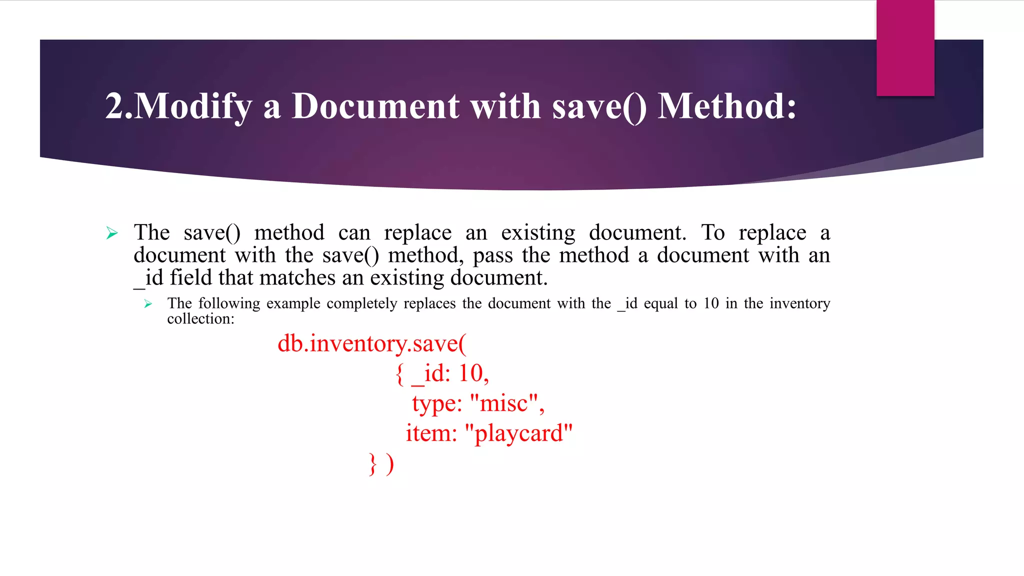 2.Modify a Document with save() Method:
 The save() method can replace an existing document. To replace a
document with the save() method, pass the method a document with an
_id field that matches an existing document.
 The following example completely replaces the document with the _id equal to 10 in the inventory
collection:
db.inventory.save(
{ _id: 10,
type: "misc",
item: "playcard"
} )
 
