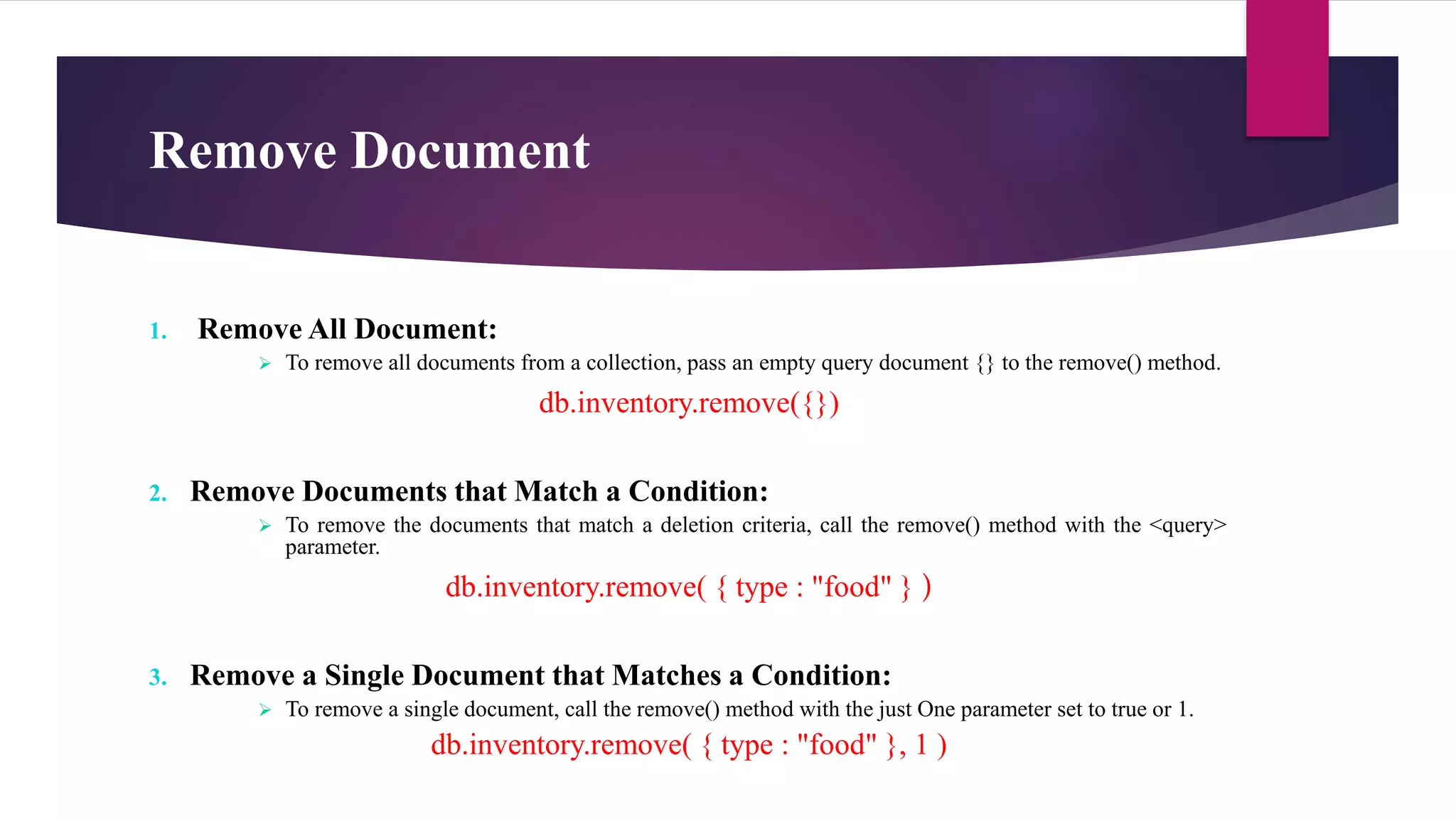 Remove Document
1. Remove All Document:
 To remove all documents from a collection, pass an empty query document {} to the remove() method.
db.inventory.remove({})
2. Remove Documents that Match a Condition:
 To remove the documents that match a deletion criteria, call the remove() method with the <query>
parameter.
db.inventory.remove( { type : "food" } )
3. Remove a Single Document that Matches a Condition:
 To remove a single document, call the remove() method with the just One parameter set to true or 1.
db.inventory.remove( { type : "food" }, 1 )
 