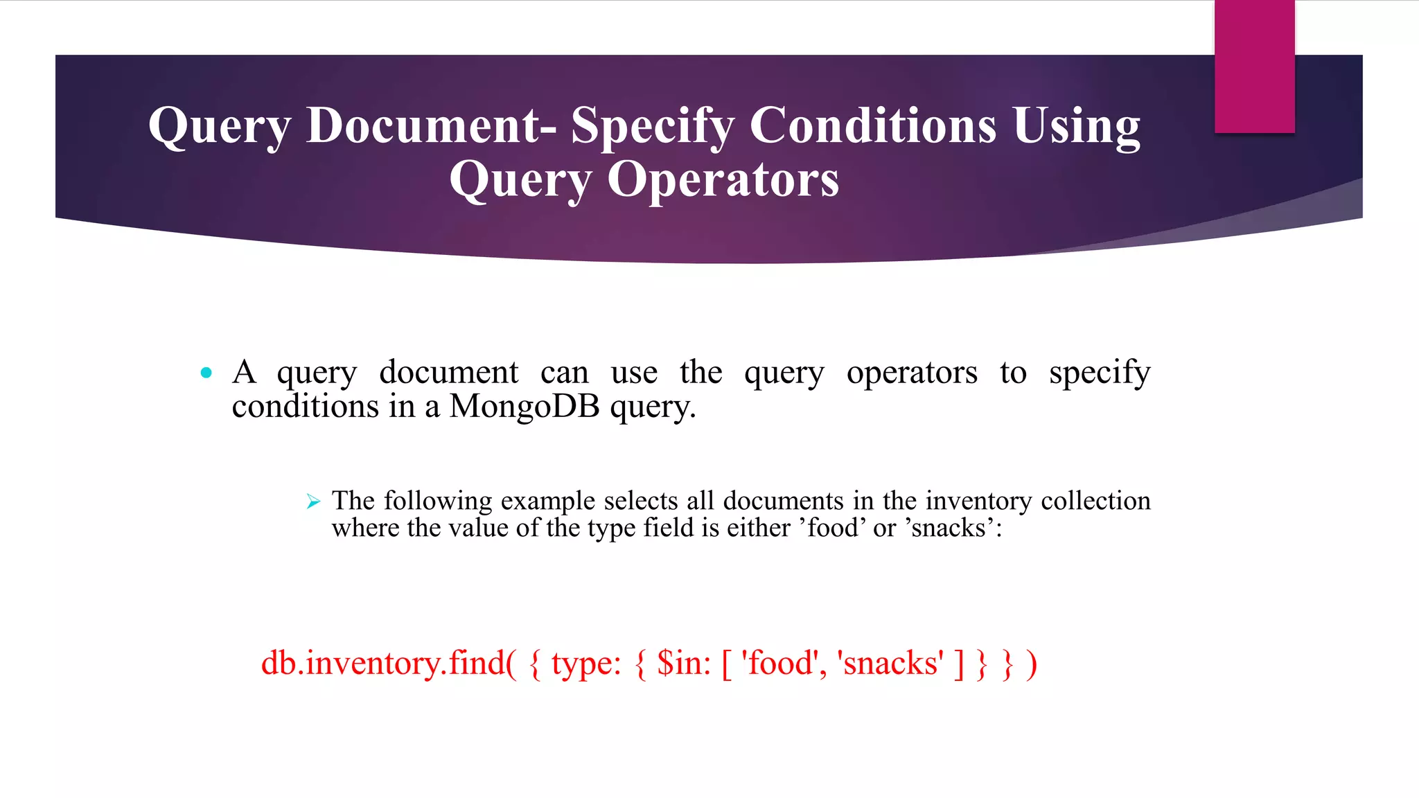 Query Document- Specify Conditions Using
Query Operators
 A query document can use the query operators to specify
conditions in a MongoDB query.
 The following example selects all documents in the inventory collection
where the value of the type field is either ’food’ or ’snacks’:
db.inventory.find( { type: { $in: [ 'food', 'snacks' ] } } )
 