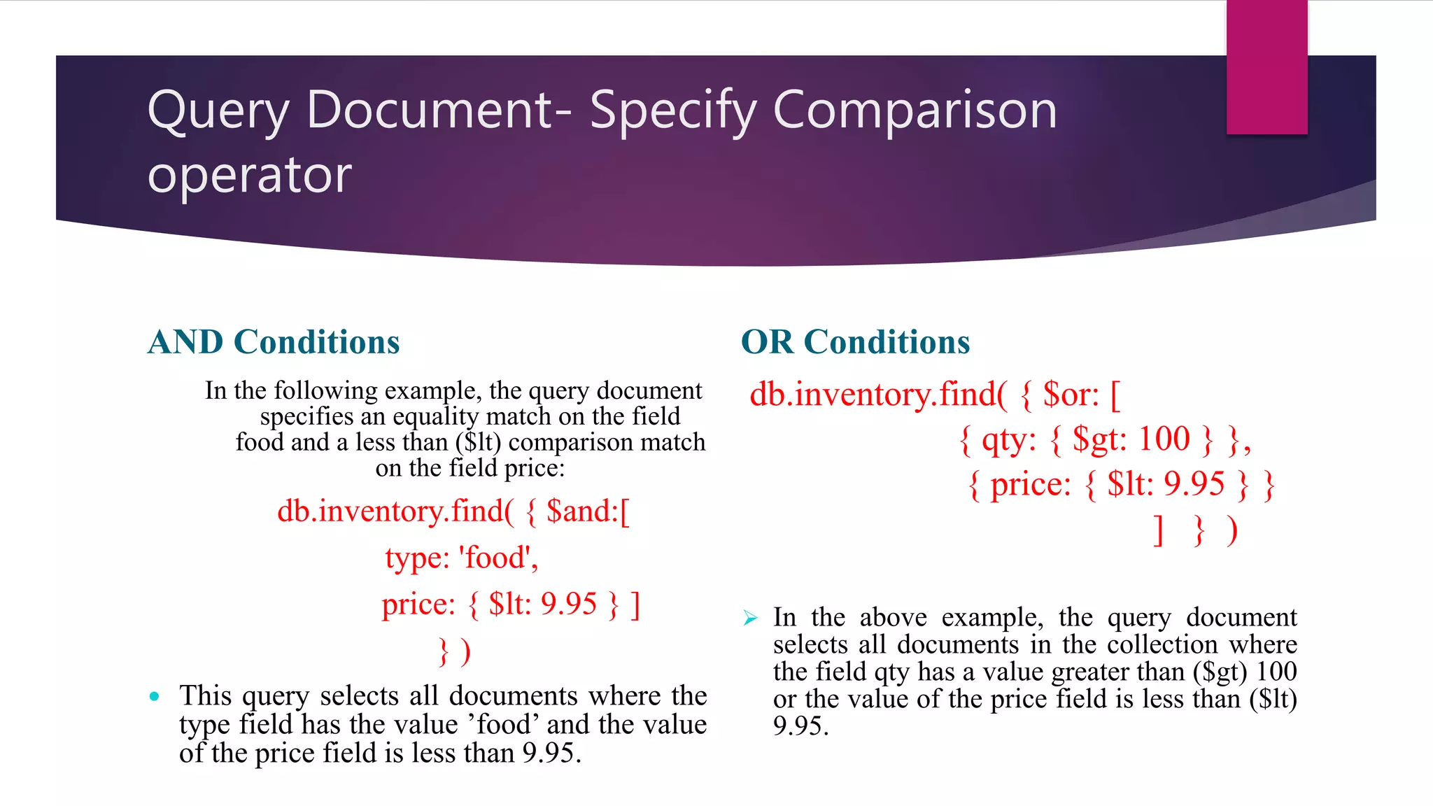 Query Document- Specify Comparison
operator
AND Conditions
In the following example, the query document
specifies an equality match on the field
food and a less than ($lt) comparison match
on the field price:
db.inventory.find( { $and:[
type: 'food',
price: { $lt: 9.95 } ]
} )
 This query selects all documents where the
type field has the value ’food’ and the value
of the price field is less than 9.95.
OR Conditions
db.inventory.find( { $or: [
{ qty: { $gt: 100 } },
{ price: { $lt: 9.95 } }
] } )
 In the above example, the query document
selects all documents in the collection where
the field qty has a value greater than ($gt) 100
or the value of the price field is less than ($lt)
9.95.
 