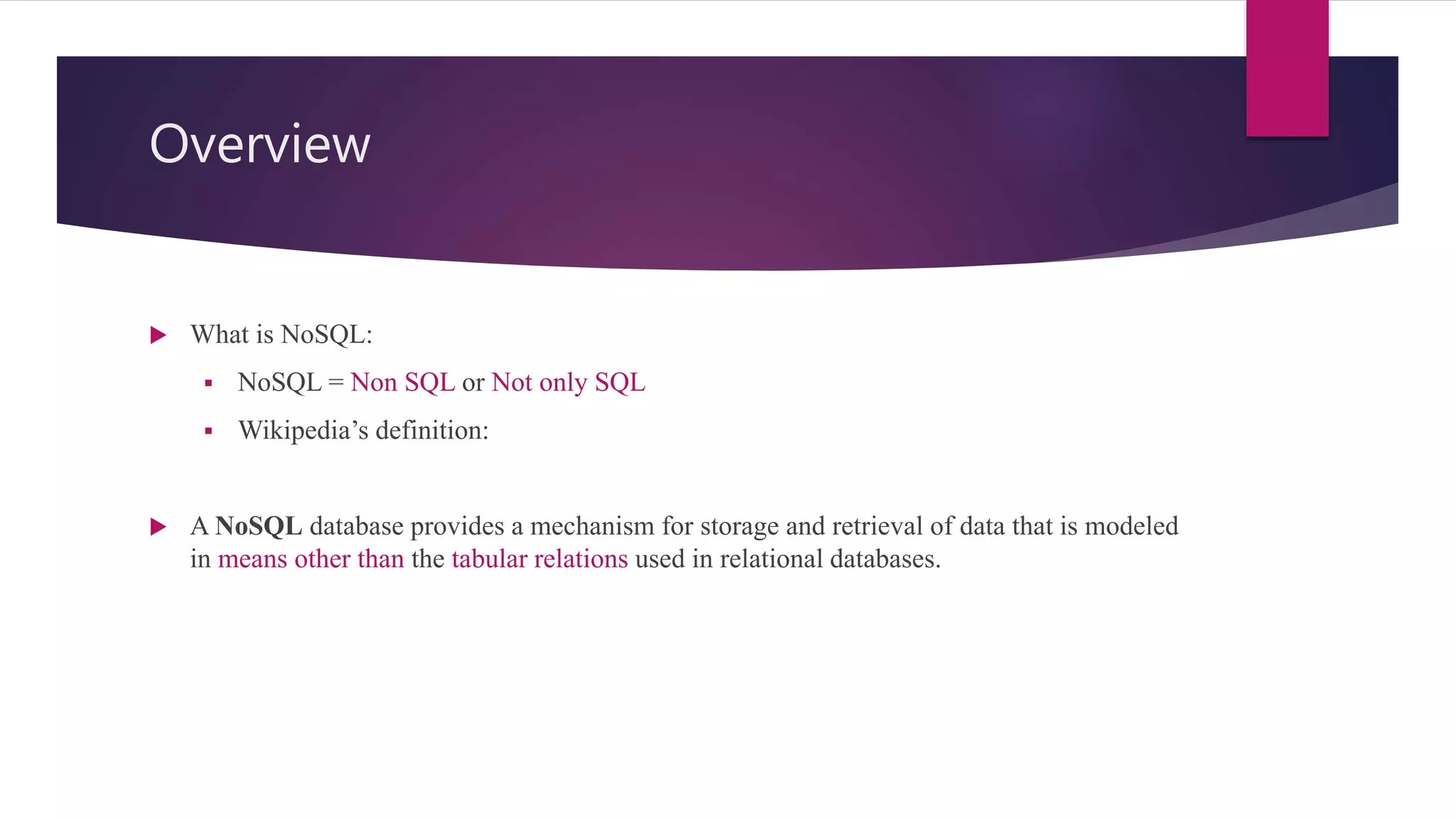 Overview
 What is NoSQL:
 NoSQL = Non SQL or Not only SQL
 Wikipedia’s definition:
 A NoSQL database provides a mechanism for storage and retrieval of data that is modeled
in means other than the tabular relations used in relational databases.
 