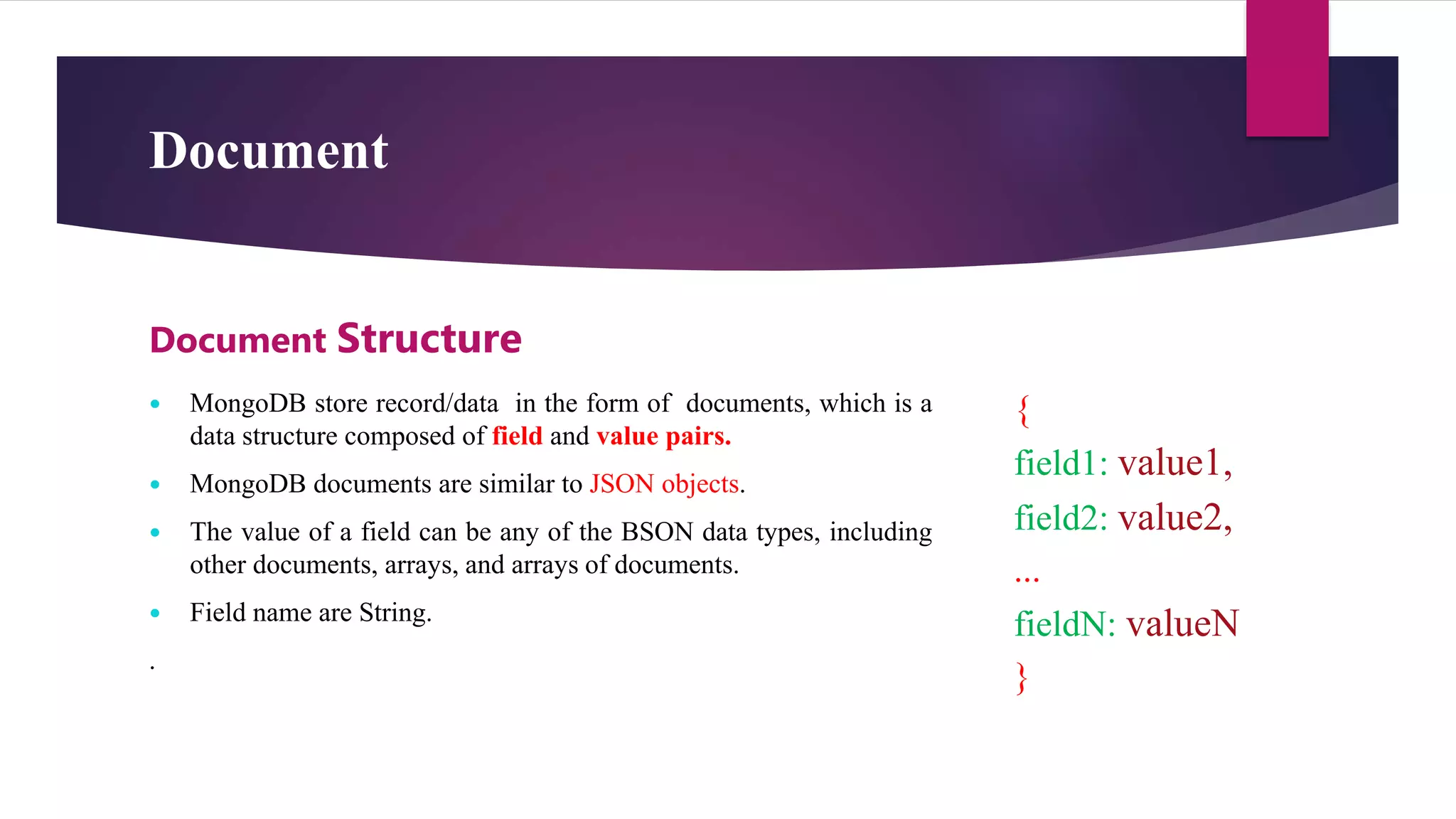 Document
 MongoDB store record/data in the form of documents, which is a
data structure composed of field and value pairs.
 MongoDB documents are similar to JSON objects.
 The value of a field can be any of the BSON data types, including
other documents, arrays, and arrays of documents.
 Field name are String.
.
Document Structure
{
field1: value1,
field2: value2,
...
fieldN: valueN
}
 