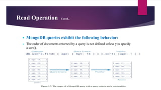Read Operation Contd..
 MongoDB queries exhibit the following behavior:
 The order of documents returned by a query is not defined unless you specify
a sort().
 