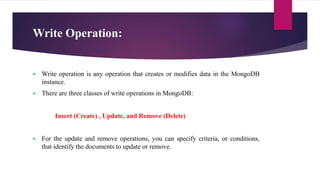 Write Operation:
 Write operation is any operation that creates or modifies data in the MongoDB
instance.
 There are three classes of write operations in MongoDB:
Insert (Create) , Update, and Remove (Delete)
 For the update and remove operations, you can specify criteria, or conditions,
that identify the documents to update or remove.
 