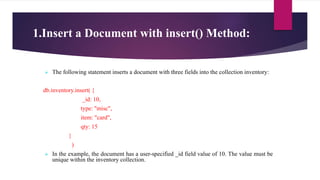 1.Insert a Document with insert() Method:
 The following statement inserts a document with three fields into the collection inventory:
db.inventory.insert( {
_id: 10,
type: "misc",
item: "card",
qty: 15
}
)
 In the example, the document has a user-specified _id field value of 10. The value must be
unique within the inventory collection.
 