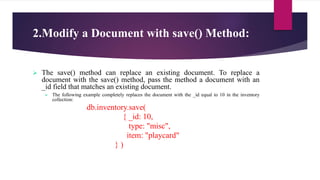 2.Modify a Document with save() Method:
 The save() method can replace an existing document. To replace a
document with the save() method, pass the method a document with an
_id field that matches an existing document.
 The following example completely replaces the document with the _id equal to 10 in the inventory
collection:
db.inventory.save(
{ _id: 10,
type: "misc",
item: "playcard"
} )
 