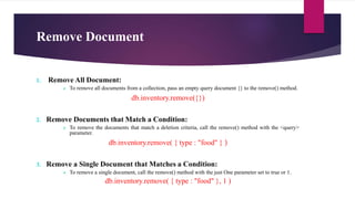 Remove Document
1. Remove All Document:
 To remove all documents from a collection, pass an empty query document {} to the remove() method.
db.inventory.remove({})
2. Remove Documents that Match a Condition:
 To remove the documents that match a deletion criteria, call the remove() method with the <query>
parameter.
db.inventory.remove( { type : "food" } )
3. Remove a Single Document that Matches a Condition:
 To remove a single document, call the remove() method with the just One parameter set to true or 1.
db.inventory.remove( { type : "food" }, 1 )
 