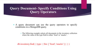 Query Document- Specify Conditions Using
Query Operators
 A query document can use the query operators to specify
conditions in a MongoDB query.
 The following example selects all documents in the inventory collection
where the value of the type field is either ’food’ or ’snacks’:
db.inventory.find( { type: { $in: [ 'food', 'snacks' ] } } )
 