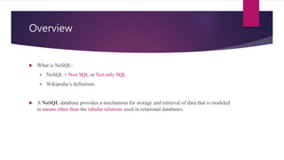 Overview
 What is NoSQL:
 NoSQL = Non SQL or Not only SQL
 Wikipedia’s definition:
 A NoSQL database provides a mechanism for storage and retrieval of data that is modeled
in means other than the tabular relations used in relational databases.
 