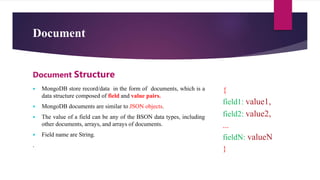 Document
 MongoDB store record/data in the form of documents, which is a
data structure composed of field and value pairs.
 MongoDB documents are similar to JSON objects.
 The value of a field can be any of the BSON data types, including
other documents, arrays, and arrays of documents.
 Field name are String.
.
Document Structure
{
field1: value1,
field2: value2,
...
fieldN: valueN
}
 
