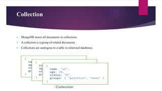 Collection
 MongoDB stores all documents in collections.
 A collection is a group of related documents.
 Collections are analogous to a table in relational databases.
 