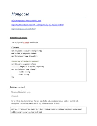 Mongoose
http://mongoosejs.com/docs/index.html
http://fredkschott.com/post/2014/06/require-and-the-module-system/
http://nodeguide.com/style.html
Mongoose#Schema()
The Mongoose Schema constructor
Example:
var mongoose = require('mongoose');
var Schema = mongoose.Schema;
var CatSchema = new Schema(..);
//other eg of declaring schema//
var Schema = mongoose.Schema
, ObjectId = Schema.ObjectId;
var UserSchema = new Schema({
email: String
, hash: String
});
Schema.reserved
Reserved document keys.
show code
Keys in this object are names that are rejected in schema declarations b/c they conflict with
mongoose functionality. Using these key name will throw an error.
on, emit, _events, db, get, set, init, isNew, errors, schema, options, modelName,
collection, _pres, _posts, toObject
 