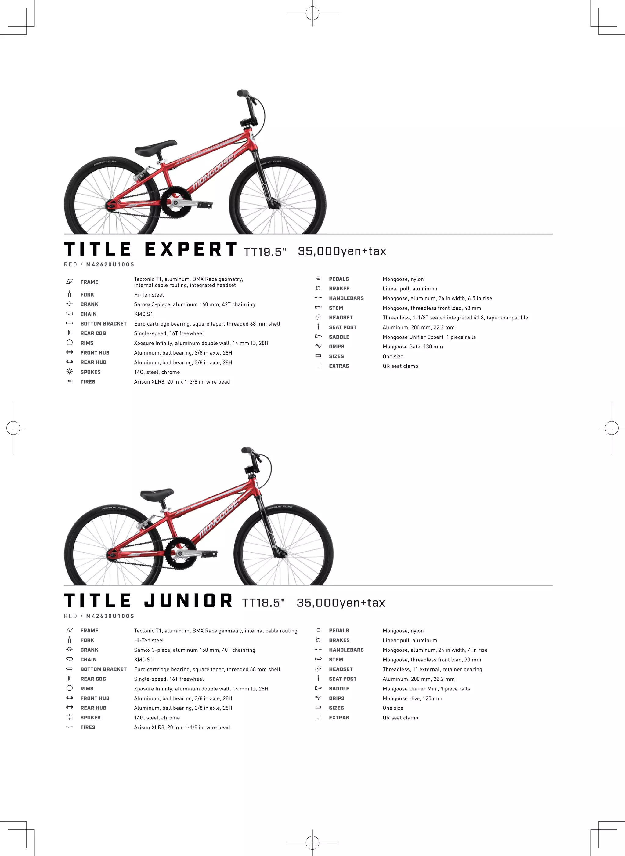 T I T L E E X P E R T
R E D / M 4 2 6 2 0 U 1 0 O S
a FRAME
Tectonic T1, aluminum, BMX Race geometry,
internal cable routing, integrated headset
b FORK Hi-Ten steel
i CRANK Samox 3-piece, aluminum 160 mm, 42T chainring
j CHAIN KMC S1
l BOTTOM BRACKET Euro cartridge bearing, square taper, threaded 68 mm shell
k REAR COG Single-speed, 16T freewheel
d RIMS Xposure Infinity, aluminum double wall, 14 mm ID, 28H
e FRONT HUB Aluminum, ball bearing, 3/8 in axle, 28H
e REAR HUB Aluminum, ball bearing, 3/8 in axle, 28H
f SPOKES 14G, steel, chrome
g TIRES Arisun XLR8, 20 in x 1-3/8 in, wire bead
h PEDALS Mongoose, nylon
s BRAKES Linear pull, aluminum
p HANDLEBARS Mongoose, aluminum, 26 in width, 6.5 in rise
q STEM Mongoose, threadless front load, 48 mm
r HEADSET Threadless, 1-1/8” sealed integrated 41.8, taper compatible
v SEAT POST Aluminum, 200 mm, 22.2 mm
u SADDLE Mongoose Unifier Expert, 1 piece rails
4 GRIPS Mongoose Gate, 130 mm
w SIZES One size
z EXTRAS QR seat clamp
T I T L E J U N I O R
R E D / M 4 2 6 3 0 U 1 0 O S
a FRAME Tectonic T1, aluminum, BMX Race geometry, internal cable routing
b FORK Hi-Ten steel
i CRANK Samox 3-piece, aluminum 150 mm, 40T chainring
j CHAIN KMC S1
l BOTTOM BRACKET Euro cartridge bearing, square taper, threaded 68 mm shell
k REAR COG Single-speed, 16T freewheel
d RIMS Xposure Infinity, aluminum double wall, 14 mm ID, 28H
e FRONT HUB Aluminum, ball bearing, 3/8 in axle, 28H
e REAR HUB Aluminum, ball bearing, 3/8 in axle, 28H
f SPOKES 14G, steel, chrome
g TIRES Arisun XLR8, 20 in x 1-1/8 in, wire bead
h PEDALS Mongoose, nylon
s BRAKES Linear pull, aluminum
p HANDLEBARS Mongoose, aluminum, 24 in width, 4 in rise
q STEM Mongoose, threadless front load, 30 mm
r HEADSET Threadless, 1” external, retainer bearing
v SEAT POST Aluminum, 200 mm, 22.2 mm
u SADDLE Mongoose Unifier Mini, 1 piece rails
4 GRIPS Mongoose Hive, 120 mm
w SIZES One size
z EXTRAS QR seat clamp
TT19.5" 35,000yen+tax
TT18.5" 35,000yen+tax
 