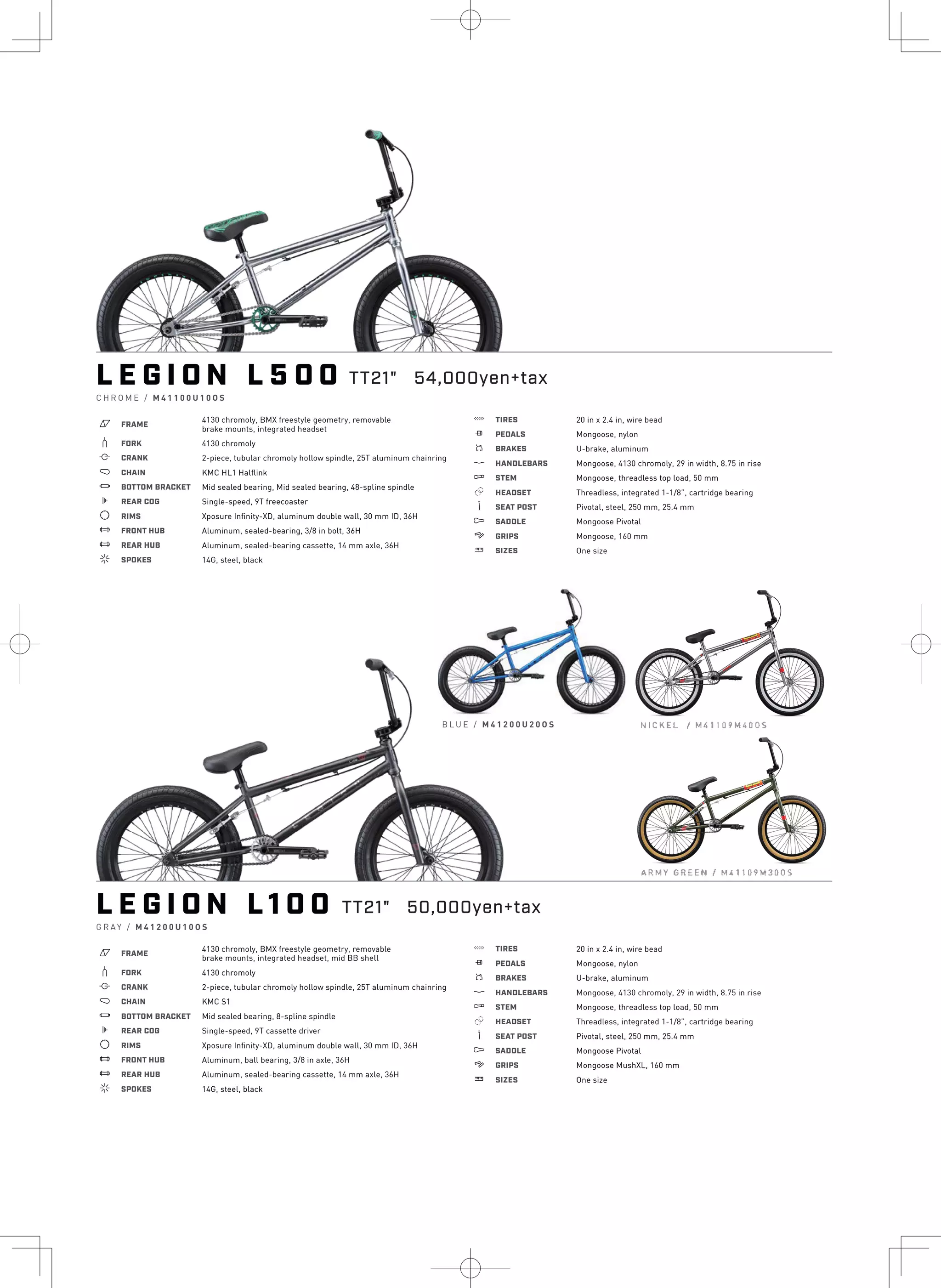 L E G I O N L 5 0 0
C H R O M E / M 4 1 1 0 0 U 1 0 O S
a FRAME
4130 chromoly, BMX freestyle geometry, removable
brake mounts, integrated headset
b FORK 4130 chromoly
i CRANK 2-piece, tubular chromoly hollow spindle, 25T aluminum chainring
j CHAIN KMC HL1 Halflink
l BOTTOM BRACKET Mid sealed bearing, Mid sealed bearing, 48-spline spindle
k REAR COG Single-speed, 9T freecoaster
d RIMS Xposure Infinity-XD, aluminum double wall, 30 mm ID, 36H
e FRONT HUB Aluminum, sealed-bearing, 3/8 in bolt, 36H
e REAR HUB Aluminum, sealed-bearing cassette, 14 mm axle, 36H
f SPOKES 14G, steel, black
g TIRES 20 in x 2.4 in, wire bead
h PEDALS Mongoose, nylon
s BRAKES U-brake, aluminum
p HANDLEBARS Mongoose, 4130 chromoly, 29 in width, 8.75 in rise
q STEM Mongoose, threadless top load, 50 mm
r HEADSET Threadless, integrated 1-1/8”, cartridge bearing
v SEAT POST Pivotal, steel, 250 mm, 25.4 mm
u SADDLE Mongoose Pivotal
4 GRIPS Mongoose, 160 mm
w SIZES One size
L E G I O N L 1 0 0
G R A Y / M 4 1 2 0 0 U 1 0 O S
a FRAME
4130 chromoly, BMX freestyle geometry, removable
brake mounts, integrated headset, mid BB shell
b FORK 4130 chromoly
i CRANK 2-piece, tubular chromoly hollow spindle, 25T aluminum chainring
j CHAIN KMC S1
l BOTTOM BRACKET Mid sealed bearing, 8-spline spindle
k REAR COG Single-speed, 9T cassette driver
d RIMS Xposure Infinity-XD, aluminum double wall, 30 mm ID, 36H
e FRONT HUB Aluminum, ball bearing, 3/8 in axle, 36H
e REAR HUB Aluminum, sealed-bearing cassette, 14 mm axle, 36H
f SPOKES 14G, steel, black
g TIRES 20 in x 2.4 in, wire bead
h PEDALS Mongoose, nylon
s BRAKES U-brake, aluminum
p HANDLEBARS Mongoose, 4130 chromoly, 29 in width, 8.75 in rise
q STEM Mongoose, threadless top load, 50 mm
r HEADSET Threadless, integrated 1-1/8”, cartridge bearing
v SEAT POST Pivotal, steel, 250 mm, 25.4 mm
u SADDLE Mongoose Pivotal
4 GRIPS Mongoose MushXL, 160 mm
w SIZES One size
B L U E / M 4 1 2 0 0 U 2 0 O S
TT21" 54,000yen+tax
ARMY GREEN / M411091-13005
NICKEL I M41109M4D,OS
TT21" 50,000yen+tax
 