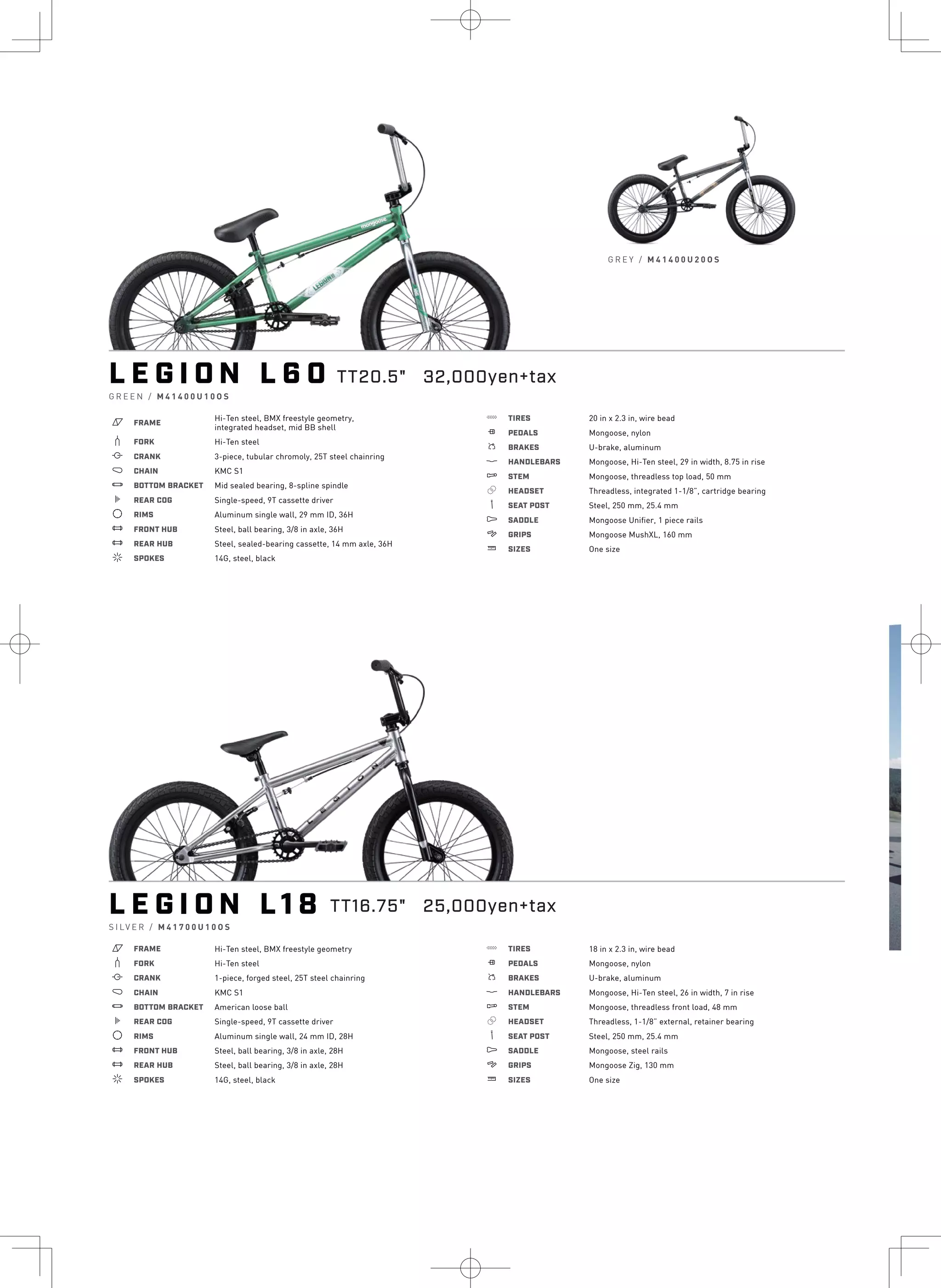 L E G I O N L 1 8
S I LV E R / M 4 1 7 0 0 U 1 0 O S
a FRAME Hi-Ten steel, BMX freestyle geometry
b FORK Hi-Ten steel
i CRANK 1-piece, forged steel, 25T steel chainring
j CHAIN KMC S1
l BOTTOM BRACKET American loose ball
k REAR COG Single-speed, 9T cassette driver
d RIMS Aluminum single wall, 24 mm ID, 28H
e FRONT HUB Steel, ball bearing, 3/8 in axle, 28H
e REAR HUB Steel, ball bearing, 3/8 in axle, 28H
f SPOKES 14G, steel, black
g TIRES 18 in x 2.3 in, wire bead
h PEDALS Mongoose, nylon
s BRAKES U-brake, aluminum
p HANDLEBARS Mongoose, Hi-Ten steel, 26 in width, 7 in rise
q STEM Mongoose, threadless front load, 48 mm
r HEADSET Threadless, 1-1/8” external, retainer bearing
v SEAT POST Steel, 250 mm, 25.4 mm
u SADDLE Mongoose, steel rails
4 GRIPS Mongoose Zig, 130 mm
w SIZES One size
TT16.75" 25,000yen+tax
L E G I O N L 6 0
G R E E N / M 4 1 4 0 0 U 1 0 O S
a FRAME
b FORK
i CRANK
j CHAIN
Hi-Ten steel, BMX freestyle geometry,
integrated headset, mid BB shell
Hi-Ten steel
3-piece, tubular chromoly, 25T steel chainring
KMC S1
l BOTTOM BRACKET Mid sealed bearing, 8-spline spindle
k REAR COG
d RIMS
e FRONT HUB
e REAR HUB
f SPOKES
Single-speed, 9T cassette driver
Aluminum single wall, 29 mm ID, 36H
Steel, ball bearing, 3/8 in axle, 36H
Steel, sealed-bearing cassette, 14 mm axle, 36H
14G, steel, black
g TIRES
h PEDALS
s BRAKES
p HANDLEBARS
q STEM
r HEADSET
v SEAT POST
u SADDLE
4 GRIPS
w SIZES
20 in x 2.3 in, wire bead
Mongoose, nylon
U-brake, aluminum
Mongoose, Hi-Ten steel, 29 in width, 8.75 in rise
Mongoose, threadless top load, 50 mm
Threadless, integrated 1-1/8”, cartridge bearing
Steel, 250 mm, 25.4 mm
Mongoose Unifier, 1 piece rails
Mongoose MushXL, 160 mm
One size
G R E Y / M 4 1 4 0 0 U 2 0 O S
TT20.5" 32,000yen+tax L
G R
a
b
i
j
l
k
d
e
e
f
 