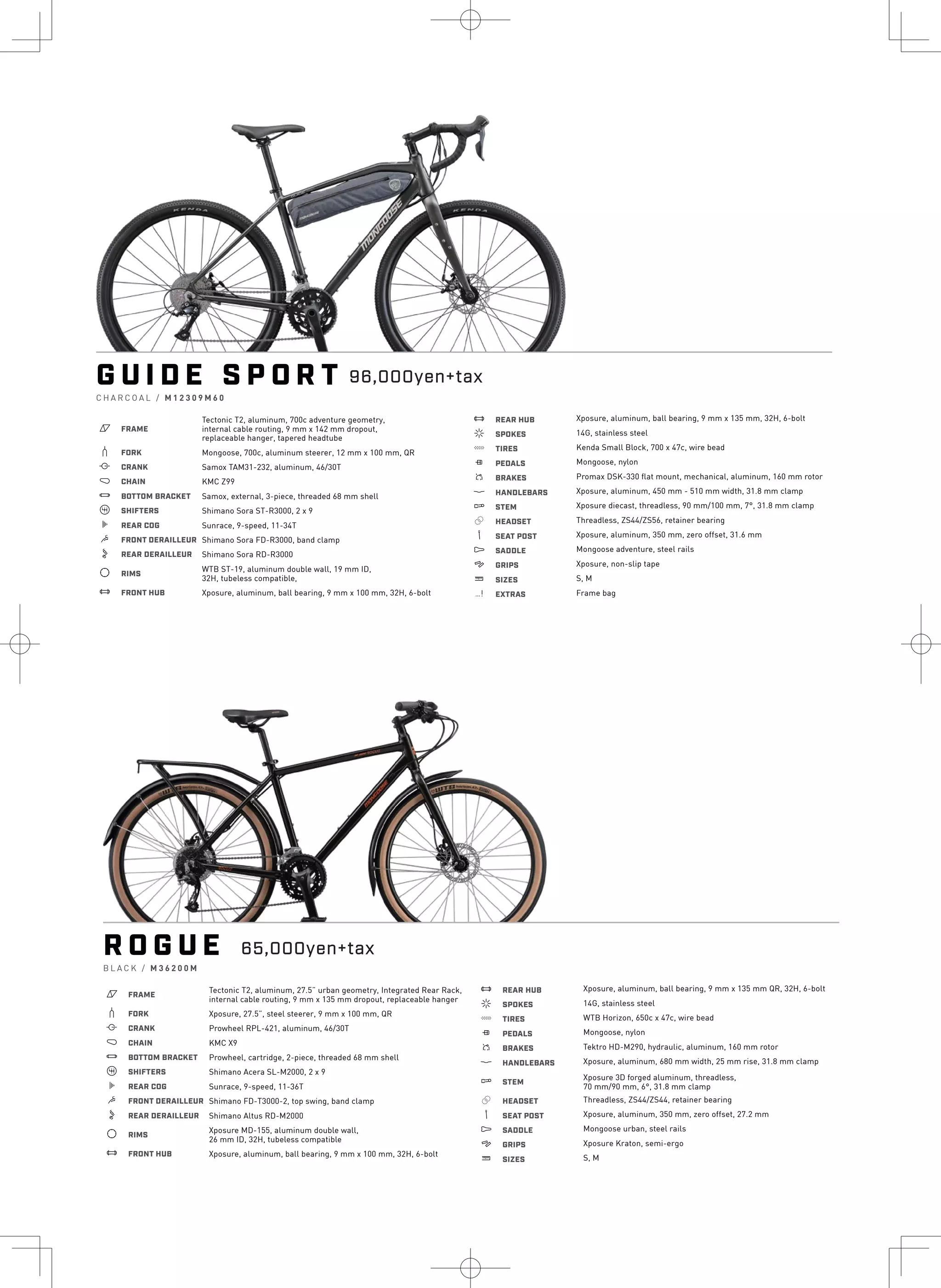 G U I D E S P O R T
C H A R C O A L / M 1 2 3 0 9 M 6 0
a FRAME
Tectonic T2, aluminum, 700c adventure geometry,
internal cable routing, 9 mm x 142 mm dropout,
replaceable hanger, tapered headtube
b FORK Mongoose, 700c, aluminum steerer, 12 mm x 100 mm, QR
i CRANK Samox TAM31-232, aluminum, 46/30T
j CHAIN KMC Z99
l BOTTOM BRACKET Samox, external, 3-piece, threaded 68 mm shell
o SHIFTERS Shimano Sora ST-R3000, 2 x 9
k REAR COG Sunrace, 9-speed, 11-34T
m FRONT DERAILLEUR Shimano Sora FD-R3000, band clamp
n REAR DERAILLEUR Shimano Sora RD-R3000
d RIMS
WTB ST-19, aluminum double wall, 19 mm ID,
32H, tubeless compatible,
e FRONT HUB Xposure, aluminum, ball bearing, 9 mm x 100 mm, 32H, 6-bolt
e REAR HUB
f SPOKES
g TIRES
h PEDALS
s BRAKES
p HANDLEBARS
q STEM
r HEADSET
v SEAT POST
u SADDLE
4 GRIPS
w SIZES
z EXTRAS
Xposure, aluminum, ball bearing, 9 mm x 135 mm, 32H, 6-bolt
14G, stainless steel
Kenda Small Block, 700 x 47c, wire bead
Mongoose, nylon
Promax DSK-330 flat mount, mechanical, aluminum, 160 mm rotor
Xposure, aluminum, 450 mm - 510 mm width, 31.8 mm clamp
Xposure diecast, threadless, 90 mm/100 mm, 7°, 31.8 mm clamp
Threadless, ZS44/ZS56, retainer bearing
Xposure, aluminum, 350 mm, zero offset, 31.6 mm
Mongoose adventure, steel rails
Xposure, non-slip tape
S, M
Frame bag
96,000yen+tax
R O G U E
B L A C K / M 3 6 2 0 0 M
a FRAME
b FORK
i CRANK
j CHAIN
Tectonic T2, aluminum, 27.5” urban geometry, Integrated Rear Rack,
internal cable routing, 9 mm x 135 mm dropout, replaceable hanger
Xposure, 27.5”, steel steerer, 9 mm x 100 mm, QR
Prowheel RPL-421, aluminum, 46/30T
KMC X9
l BOTTOM BRACKET Prowheel, cartridge, 2-piece, threaded 68 mm shell
o SHIFTERS Shimano Acera SL-M2000, 2 x 9
k REAR COG Sunrace, 9-speed, 11-36T
m FRONT DERAILLEUR Shimano FD-T3000-2, top swing, band clamp
n REAR DERAILLEUR Shimano Altus RD-M2000
d RIMS
e FRONT HUB
Xposure MD-155, aluminum double wall,
26 mm ID, 32H, tubeless compatible
Xposure, aluminum, ball bearing, 9 mm x 100 mm, 32H, 6-bolt
e REAR HUB
f SPOKES
g TIRES
h PEDALS
s BRAKES
p HANDLEBARS
q STEM
r HEADSET
v SEAT POST
u SADDLE
4 GRIPS
w SIZES
Xposure, aluminum, ball bearing, 9 mm x 135 mm QR, 32H, 6-bolt
14G, stainless steel
WTB Horizon, 650c x 47c, wire bead
Mongoose, nylon
Tektro HD-M290, hydraulic, aluminum, 160 mm rotor
Xposure, aluminum, 680 mm width, 25 mm rise, 31.8 mm clamp
Xposure 3D forged aluminum, threadless,
70 mm/90 mm, 6°, 31.8 mm clamp
Threadless, ZS44/ZS44, retainer bearing
Xposure, aluminum, 350 mm, zero offset, 27.2 mm
Mongoose urban, steel rails
Xposure Kraton, semi-ergo
S, M
65,000yen+tax
 