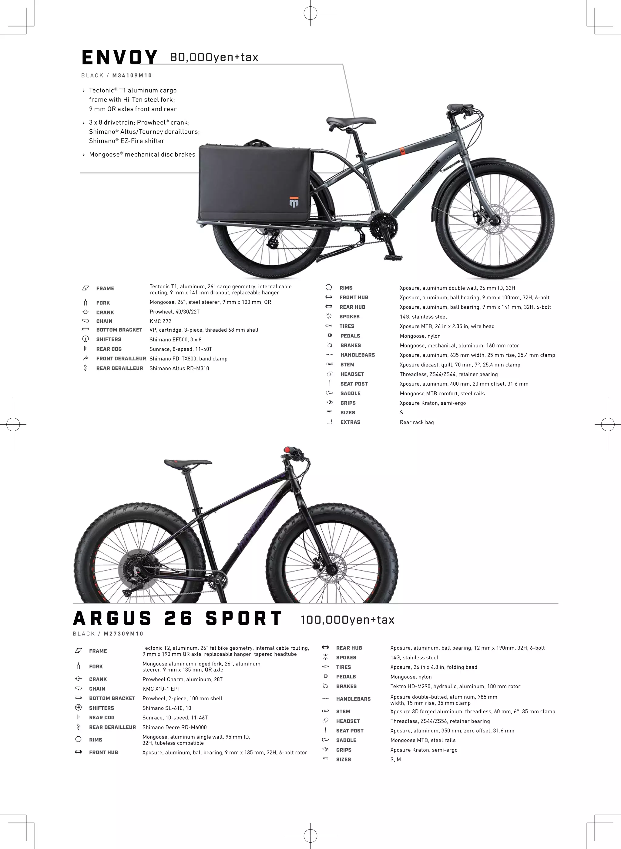 ENVOY
B L A C K / M 3 4 1 0 9 M 1 0
› Tectonic®
T1 aluminum cargo
frame with Hi-Ten steel fork;
9 mm QR axles front and rear
› 3 x 8 drivetrain; Prowheel®
crank;
Shimano®
Altus/Tourney derailleurs;
Shimano®
EZ-Fire shifter
› Mongoose®
mechanical disc brakes
a FRAME Tectonic T1, aluminum, 26” cargo geometry, internal cable
routing, 9 mm x 141 mm dropout, replaceable hanger
b FORK Mongoose, 26”, steel steerer, 9 mm x 100 mm, QR
i CRANK Prowheel, 40/30/22T
j CHAIN KMC Z72
l BOTTOM BRACKET VP, cartridge, 3-piece, threaded 68 mm shell
o SHIFTERS Shimano EF500, 3 x 8
k REAR COG Sunrace, 8-speed, 11-40T
m FRONT DERAILLEUR Shimano FD-TX800, band clamp
n REAR DERAILLEUR Shimano Altus RD-M310
d RIMS
e FRONT HUB
e REAR HUB
f SPOKES
g TIRES
h PEDALS
s BRAKES
p HANDLEBARS
q STEM
r HEADSET
v SEAT POST
u SADDLE
4 GRIPS
w SIZES
z EXTRAS
Xposure, aluminum double wall, 26 mm ID, 32H
Xposure, aluminum, ball bearing, 9 mm x 100mm, 32H, 6-bolt
Xposure, aluminum, ball bearing, 9 mm x 141 mm, 32H, 6-bolt
14G, stainless steel
Xposure MTB, 26 in x 2.35 in, wire bead
Mongoose, nylon
Mongoose, mechanical, aluminum, 160 mm rotor
Xposure, aluminum, 635 mm width, 25 mm rise, 25.4 mm clamp
Xposure diecast, quill, 70 mm, 7°, 25.4 mm clamp
Threadless, ZS44/ZS44, retainer bearing
Xposure, aluminum, 400 mm, 20 mm offset, 31.6 mm
Mongoose MTB comfort, steel rails
Xposure Kraton, semi-ergo
S
Rear rack bag
80,000yen+tax
A R G U S 2 6 S P O R T
B L A C K / M 2 7 3 0 9 M 1 0
a FRAME
b FORK
i CRANK
j CHAIN
Tectonic T2, aluminum, 26” fat bike geometry, internal cable routing,
9 mm x 190 mm QR axle, replaceable hanger, tapered headtube
Mongoose aluminum ridged fork, 26”, aluminum
steerer, 9 mm x 135 mm, QR axle
Prowheel Charm, aluminum, 28T
KMC X10-1 EPT
l BOTTOM BRACKET Prowheel, 2-piece, 100 mm shell
o SHIFTERS Shimano SL-610, 10
k REAR COG Sunrace, 10-speed, 11-46T
n REAR DERAILLEUR Shimano Deore RD-M6000
d RIMS
e FRONT HUB
Mongoose, aluminum single wall, 95 mm ID,
32H, tubeless compatible
Xposure, aluminum, ball bearing, 9 mm x 135 mm, 32H, 6-bolt rotor
e REAR HUB
f SPOKES
g TIRES
h PEDALS
s BRAKES
p HANDLEBARS
q STEM
r HEADSET
v SEAT POST
u SADDLE
4 GRIPS
w SIZES
Xposure, aluminum, ball bearing, 12 mm x 190mm, 32H, 6-bolt
14G, stainless steel
Xposure, 26 in x 4.8 in, folding bead
Mongoose, nylon
Tektro HD-M290, hydraulic, aluminum, 180 mm rotor
Xposure double-butted, aluminum, 785 mm
width, 15 mm rise, 35 mm clamp
Xposure 3D forged aluminum, threadless, 60 mm, 6°, 35 mm clamp
Threadless, ZS44/ZS56, retainer bearing
Xposure, aluminum, 350 mm, zero offset, 31.6 mm
Mongoose MTB, steel rails
Xposure Kraton, semi-ergo
S, M
100,000yen+tax
 