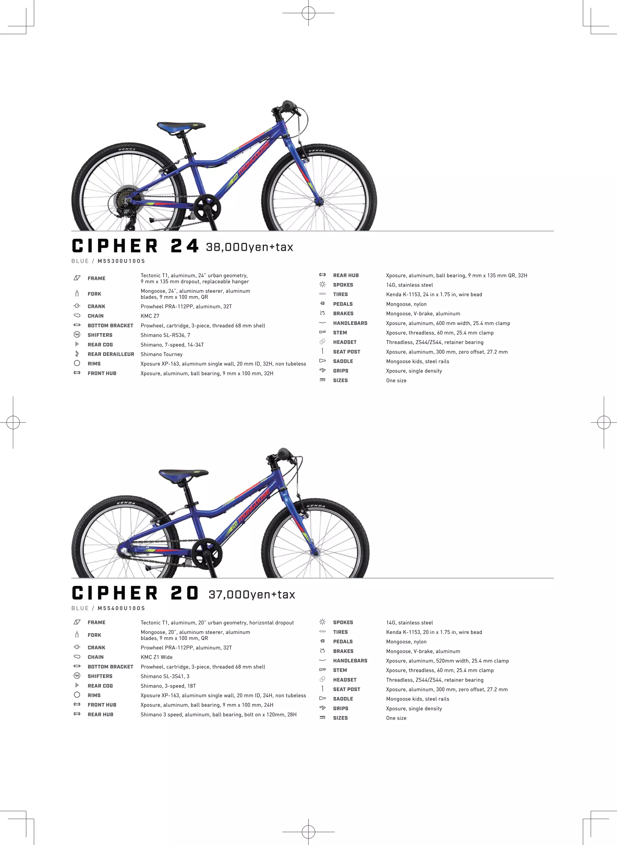 C I P H E R 2 4
B L U E / M 5 5 3 0 0 U 1 0 O S
a FRAME
Tectonic T1, aluminum, 24” urban geometry,
9 mm x 135 mm dropout, replaceable hanger
b FORK
Mongoose, 24”, aluminum steerer, aluminum
blades, 9 mm x 100 mm, QR
i CRANK Prowheel PRA-112PP, aluminum, 32T
j CHAIN KMC Z7
l BOTTOM BRACKET Prowheel, cartridge, 3-piece, threaded 68 mm shell
o SHIFTERS Shimano SL-RS36, 7
k REAR COG Shimano, 7-speed, 14-34T
n REAR DERAILLEUR Shimano Tourney
d RIMS Xposure XP-163, aluminum single wall, 20 mm ID, 32H, non tubeless
e FRONT HUB Xposure, aluminum, ball bearing, 9 mm x 100 mm, 32H
e REAR HUB Xposure, aluminum, ball bearing, 9 mm x 135 mm QR, 32H
f SPOKES 14G, stainless steel
g TIRES Kenda K-1153, 24 in x 1.75 in, wire bead
h PEDALS Mongoose, nylon
s BRAKES Mongoose, V-brake, aluminum
p HANDLEBARS Xposure, aluminum, 600 mm width, 25.4 mm clamp
q STEM Xposure, threadless, 60 mm, 25.4 mm clamp
r HEADSET Threadless, ZS44/ZS44, retainer bearing
v SEAT POST Xposure, aluminum, 300 mm, zero offset, 27.2 mm
u SADDLE Mongoose kids, steel rails
4 GRIPS Xposure, single density
w SIZES One size
C I P H E R 2 0
B L U E / M 5 5 4 0 0 U 1 0 O S
a FRAME Tectonic T1, aluminum, 20” urban geometry, horizontal dropout
b FORK
Mongoose, 20”, aluminum steerer, aluminum
blades, 9 mm x 100 mm, QR
i CRANK Prowheel PRA-112PP, aluminum, 32T
j CHAIN KMC Z1 Wide
l BOTTOM BRACKET Prowheel, cartridge, 3-piece, threaded 68 mm shell
o SHIFTERS Shimano SL-3S41, 3
k REAR COG Shimano, 3-speed, 18T
d RIMS Xposure XP-163, aluminum single wall, 20 mm ID, 24H, non tubeless
e FRONT HUB Xposure, aluminum, ball bearing, 9 mm x 100 mm, 24H
e REAR HUB Shimano 3 speed, aluminum, ball bearing, bolt on x 120mm, 28H
f SPOKES 14G, stainless steel
g TIRES Kenda K-1153, 20 in x 1.75 in, wire bead
h PEDALS Mongoose, nylon
s BRAKES Mongoose, V-brake, aluminum
p HANDLEBARS Xposure, aluminum, 520mm width, 25.4 mm clamp
q STEM Xposure, threadless, 60 mm, 25.4 mm clamp
r HEADSET Threadless, ZS44/ZS44, retainer bearing
v SEAT POST Xposure, aluminum, 300 mm, zero offset, 27.2 mm
u SADDLE Mongoose kids, steel rails
4 GRIPS Xposure, single density
w SIZES One size
38,000yen+tax
37,000yen+tax
 