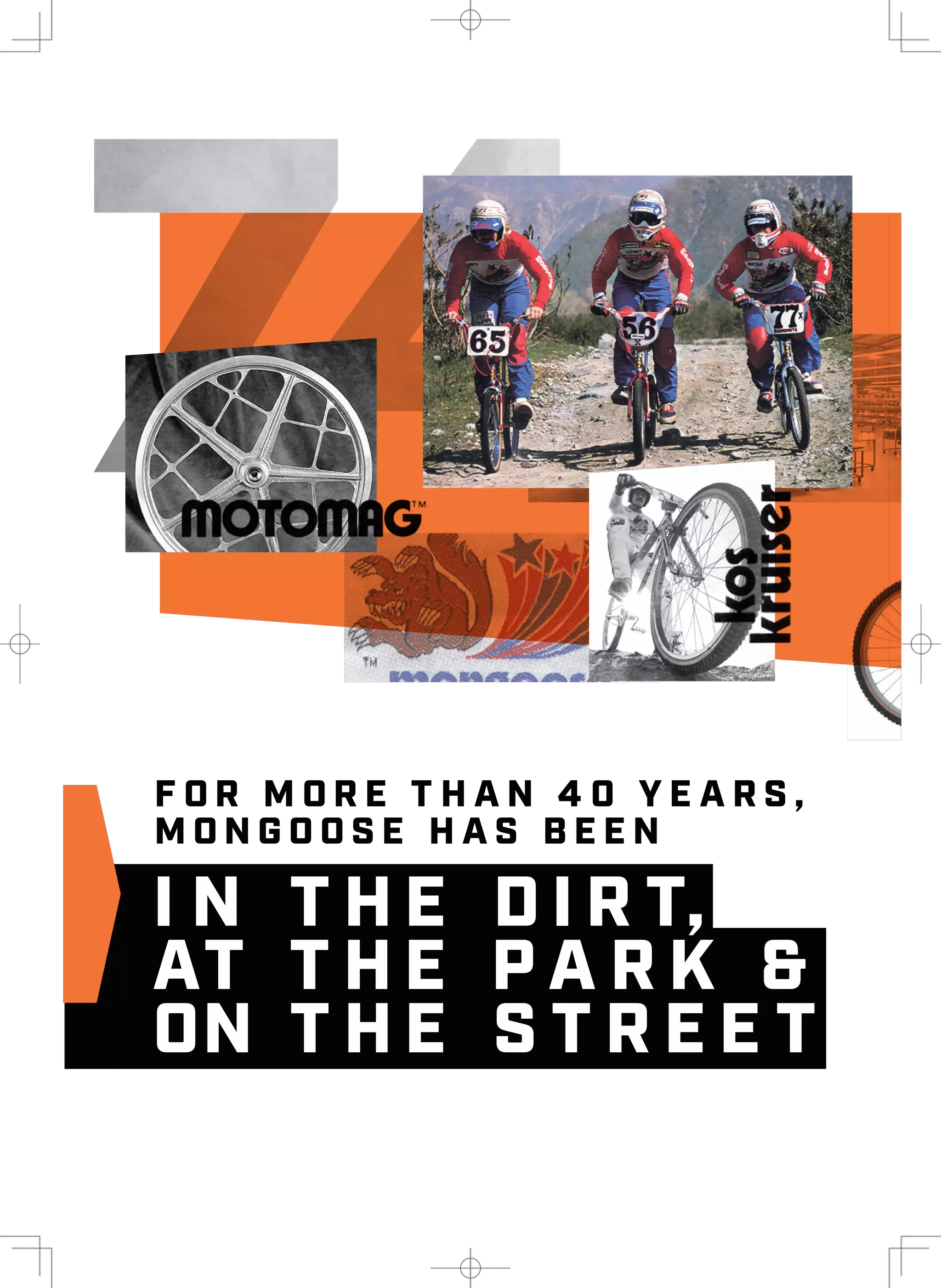 I N T H E D I R T,
AT T H E P A R K &
ON T H E S T R E E T
F O R M O R E T H A N 4 0 Y E A R S ,
M O N G O O S E H A S B E E N
I N T H E D I R T,
AT T H E P A R K &
ON T H E S T R E E T
F O R M O R E T H A N 4 0 Y E A R S ,
M O N G O O S E H A S B E E N
 