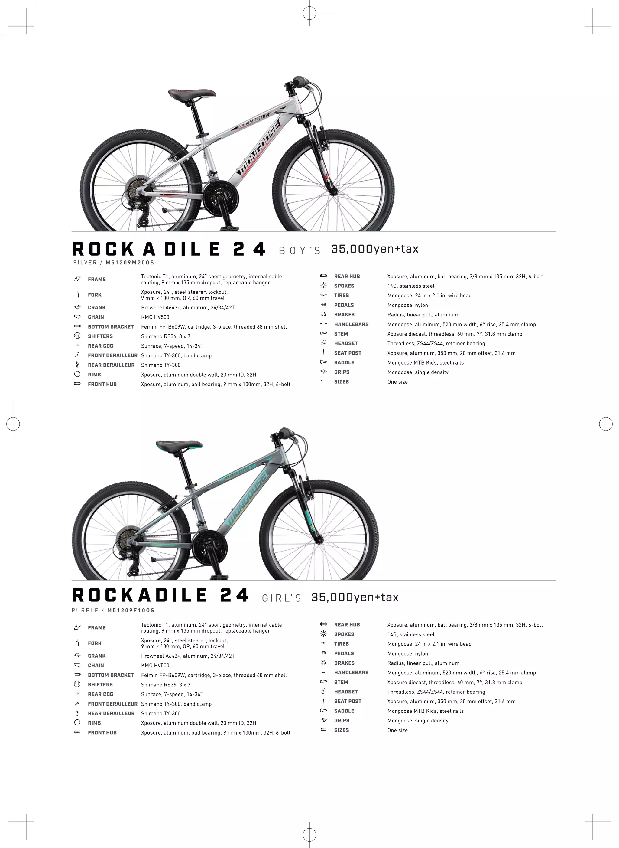R O C K A D I L E 2 4
a FRAME
Tectonic T1, aluminum, 24” sport geometry, internal cable
routing, 9 mm x 135 mm dropout, replaceable hanger
b FORK
Xposure, 24”, steel steerer, lockout,
9 mm x 100 mm, QR, 60 mm travel
i CRANK Prowheel A643+, aluminum, 24/34/42T
j CHAIN KMC HV500
l BOTTOM BRACKET Feimin FP-B609W, cartridge, 3-piece, threaded 68 mm shell
o SHIFTERS Shimano RS36, 3 x 7
k REAR COG Sunrace, 7-speed, 14-34T
m FRONT DERAILLEUR Shimano TY-300, band clamp
n REAR DERAILLEUR Shimano TY-300
d RIMS Xposure, aluminum double wall, 23 mm ID, 32H
e FRONT HUB Xposure, aluminum, ball bearing, 9 mm x 100mm, 32H, 6-bolt
e REAR HUB Xposure, aluminum, ball bearing, 3/8 mm x 135 mm, 32H, 6-bolt
f SPOKES 14G, stainless steel
g TIRES Mongoose, 24 in x 2.1 in, wire bead
h PEDALS Mongoose, nylon
s BRAKES Radius, linear pull, aluminum
p HANDLEBARS Mongoose, aluminum, 520 mm width, 6° rise, 25.4 mm clamp
q STEM Xposure diecast, threadless, 60 mm, 7°, 31.8 mm clamp
r HEADSET Threadless, ZS44/ZS44, retainer bearing
v SEAT POST Xposure, aluminum, 350 mm, 20 mm offset, 31.6 mm
u SADDLE Mongoose MTB Kids, steel rails
4 GRIPS Mongoose, single density
w SIZES One size
R O C K A D I L E 2 4 G I R L’ S
P U R P L E / M 5 1 2 0 9 F 1 0 O S
a FRAME
Tectonic T1, aluminum, 24” sport geometry, internal cable
routing, 9 mm x 135 mm dropout, replaceable hanger
b FORK
Xposure, 24”, steel steerer, lockout,
9 mm x 100 mm, QR, 60 mm travel
i CRANK Prowheel A643+, aluminum, 24/34/42T
j CHAIN KMC HV500
l BOTTOM BRACKET Feimin FP-B609W, cartridge, 3-piece, threaded 68 mm shell
o SHIFTERS Shimano RS36, 3 x 7
k REAR COG Sunrace, 7-speed, 14-34T
m FRONT DERAILLEUR Shimano TY-300, band clamp
n REAR DERAILLEUR Shimano TY-300
d RIMS Xposure, aluminum double wall, 23 mm ID, 32H
e FRONT HUB Xposure, aluminum, ball bearing, 9 mm x 100mm, 32H, 6-bolt
e REAR HUB Xposure, aluminum, ball bearing, 3/8 mm x 135 mm, 32H, 6-bolt
f SPOKES 14G, stainless steel
g TIRES Mongoose, 24 in x 2.1 in, wire bead
h PEDALS Mongoose, nylon
s BRAKES Radius, linear pull, aluminum
p HANDLEBARS Mongoose, aluminum, 520 mm width, 6° rise, 25.4 mm clamp
q STEM Xposure diecast, threadless, 60 mm, 7°, 31.8 mm clamp
r HEADSET Threadless, ZS44/ZS44, retainer bearing
v SEAT POST Xposure, aluminum, 350 mm, 20 mm offset, 31.6 mm
u SADDLE Mongoose MTB Kids, steel rails
4 GRIPS Mongoose, single density
w SIZES One size
S I LV E R / M 5 1 2 0 9 M 2 0 O S
35,000yen+tax
35,000yen+tax
B O Y ’ S
 