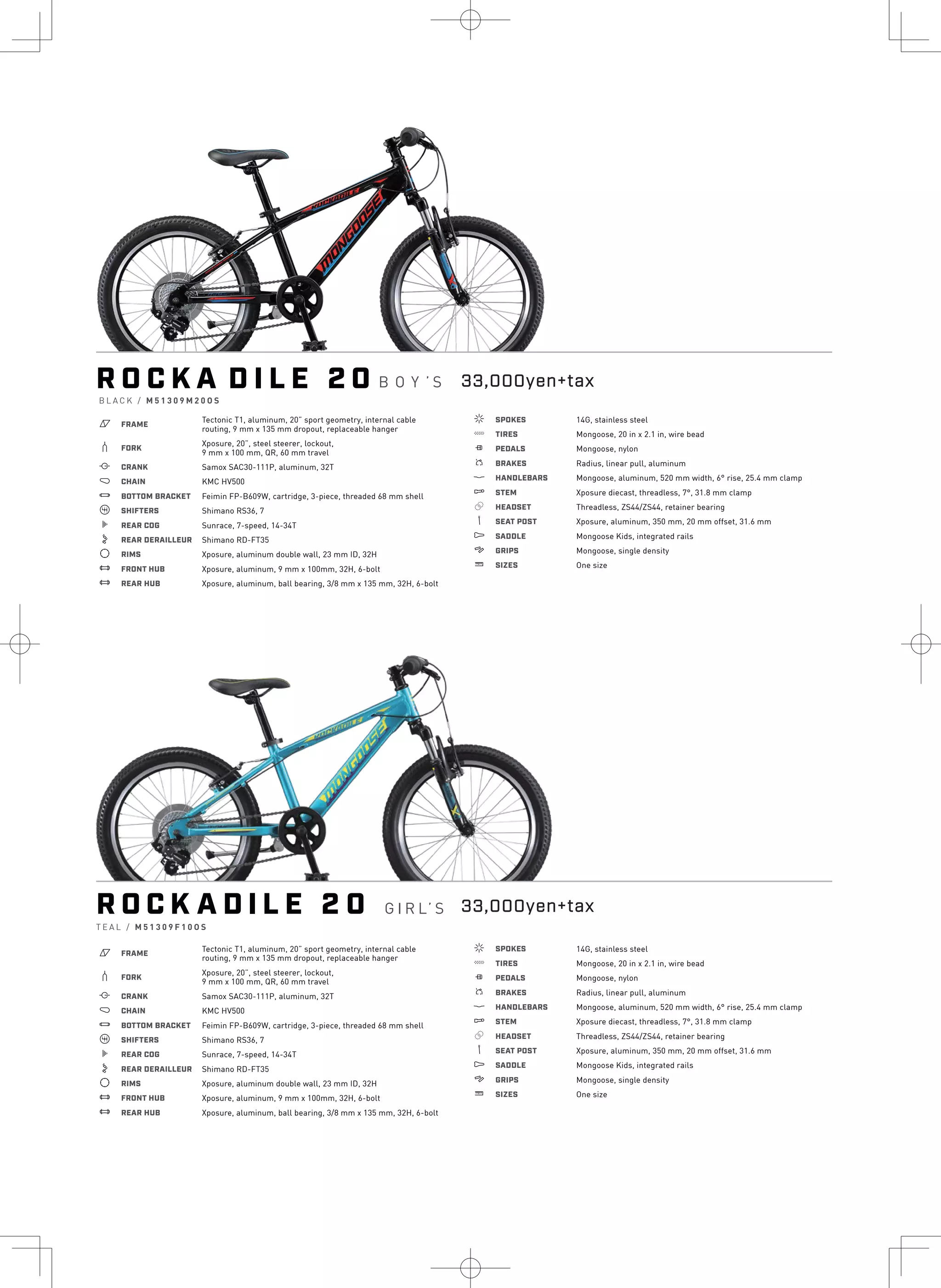 R O C K A D I L E 2 0
a FRAME
Tectonic T1, aluminum, 20” sport geometry, internal cable
routing, 9 mm x 135 mm dropout, replaceable hanger
b FORK
Xposure, 20”, steel steerer, lockout,
9 mm x 100 mm, QR, 60 mm travel
i CRANK Samox SAC30-111P, aluminum, 32T
j CHAIN KMC HV500
l BOTTOM BRACKET Feimin FP-B609W, cartridge, 3-piece, threaded 68 mm shell
o SHIFTERS Shimano RS36, 7
k REAR COG Sunrace, 7-speed, 14-34T
n REAR DERAILLEUR Shimano RD-FT35
d RIMS Xposure, aluminum double wall, 23 mm ID, 32H
e FRONT HUB Xposure, aluminum, 9 mm x 100mm, 32H, 6-bolt
e REAR HUB Xposure, aluminum, ball bearing, 3/8 mm x 135 mm, 32H, 6-bolt
f SPOKES 14G, stainless steel
g TIRES Mongoose, 20 in x 2.1 in, wire bead
h PEDALS Mongoose, nylon
s BRAKES Radius, linear pull, aluminum
p HANDLEBARS Mongoose, aluminum, 520 mm width, 6° rise, 25.4 mm clamp
q STEM Xposure diecast, threadless, 7°, 31.8 mm clamp
r HEADSET Threadless, ZS44/ZS44, retainer bearing
v SEAT POST Xposure, aluminum, 350 mm, 20 mm offset, 31.6 mm
u SADDLE Mongoose Kids, integrated rails
4 GRIPS Mongoose, single density
w SIZES One size
R O C K A D I L E 2 0 G I R L’ S
T E A L / M 5 1 3 0 9 F 1 0 O S
a FRAME
Tectonic T1, aluminum, 20” sport geometry, internal cable
routing, 9 mm x 135 mm dropout, replaceable hanger
b FORK
Xposure, 20”, steel steerer, lockout,
9 mm x 100 mm, QR, 60 mm travel
i CRANK Samox SAC30-111P, aluminum, 32T
j CHAIN KMC HV500
l BOTTOM BRACKET Feimin FP-B609W, cartridge, 3-piece, threaded 68 mm shell
o SHIFTERS Shimano RS36, 7
k REAR COG Sunrace, 7-speed, 14-34T
n REAR DERAILLEUR Shimano RD-FT35
d RIMS Xposure, aluminum double wall, 23 mm ID, 32H
e FRONT HUB Xposure, aluminum, 9 mm x 100mm, 32H, 6-bolt
e REAR HUB Xposure, aluminum, ball bearing, 3/8 mm x 135 mm, 32H, 6-bolt
f SPOKES 14G, stainless steel
g TIRES Mongoose, 20 in x 2.1 in, wire bead
h PEDALS Mongoose, nylon
s BRAKES Radius, linear pull, aluminum
p HANDLEBARS Mongoose, aluminum, 520 mm width, 6° rise, 25.4 mm clamp
q STEM Xposure diecast, threadless, 7°, 31.8 mm clamp
r HEADSET Threadless, ZS44/ZS44, retainer bearing
v SEAT POST Xposure, aluminum, 350 mm, 20 mm offset, 31.6 mm
u SADDLE Mongoose Kids, integrated rails
4 GRIPS Mongoose, single density
w SIZES One size
B L A C K / M 5 1 3 0 9 M 2 0 O S
B O Y ’ S 33,000yen+tax
33,000yen+tax
S I
M
a
b
i
j
l
k
d
e
e
f
g
 