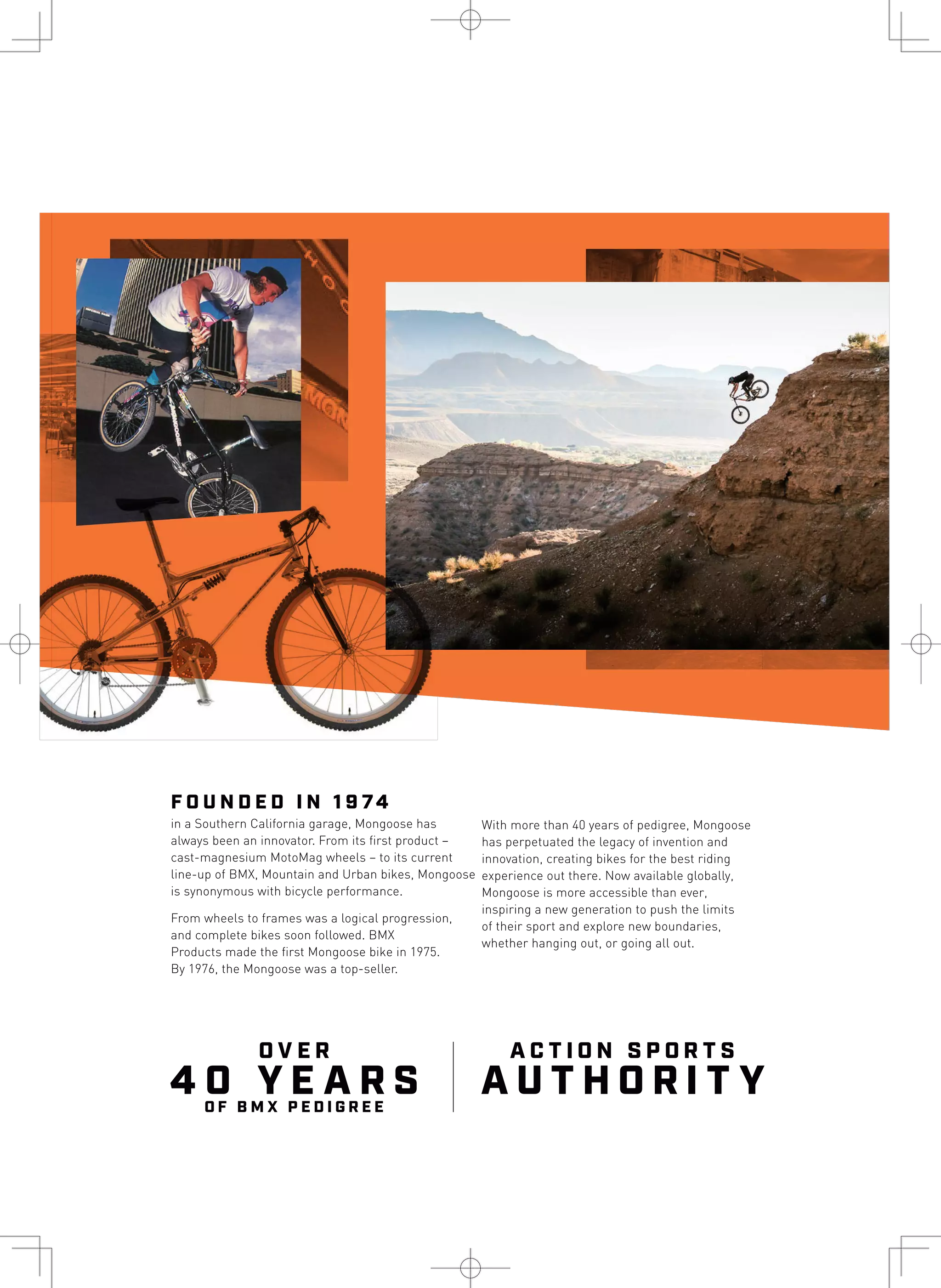 4 0 Y E A R S
O V E R
O F B M X P E D I G R E E
A U T H O R I T Y
A C T I O N S P O R T S
F O U N D E D I N 1 9 74
in a Southern California garage, Mongoose has
always been an innovator. From its first product –
cast-magnesium MotoMag wheels – to its current
line-up of BMX, Mountain and Urban bikes, Mongoose
is synonymous with bicycle performance.
From wheels to frames was a logical progression,
and complete bikes soon followed. BMX
Products made the first Mongoose bike in 1975.
By 1976, the Mongoose was a top-seller.
With more than 40 years of pedigree, Mongoose
has perpetuated the legacy of invention and
innovation, creating bikes for the best riding
experience out there. Now available globally,
Mongoose is more accessible than ever,
inspiring a new generation to push the limits
of their sport and explore new boundaries,
whether hanging out, or going all out.
 