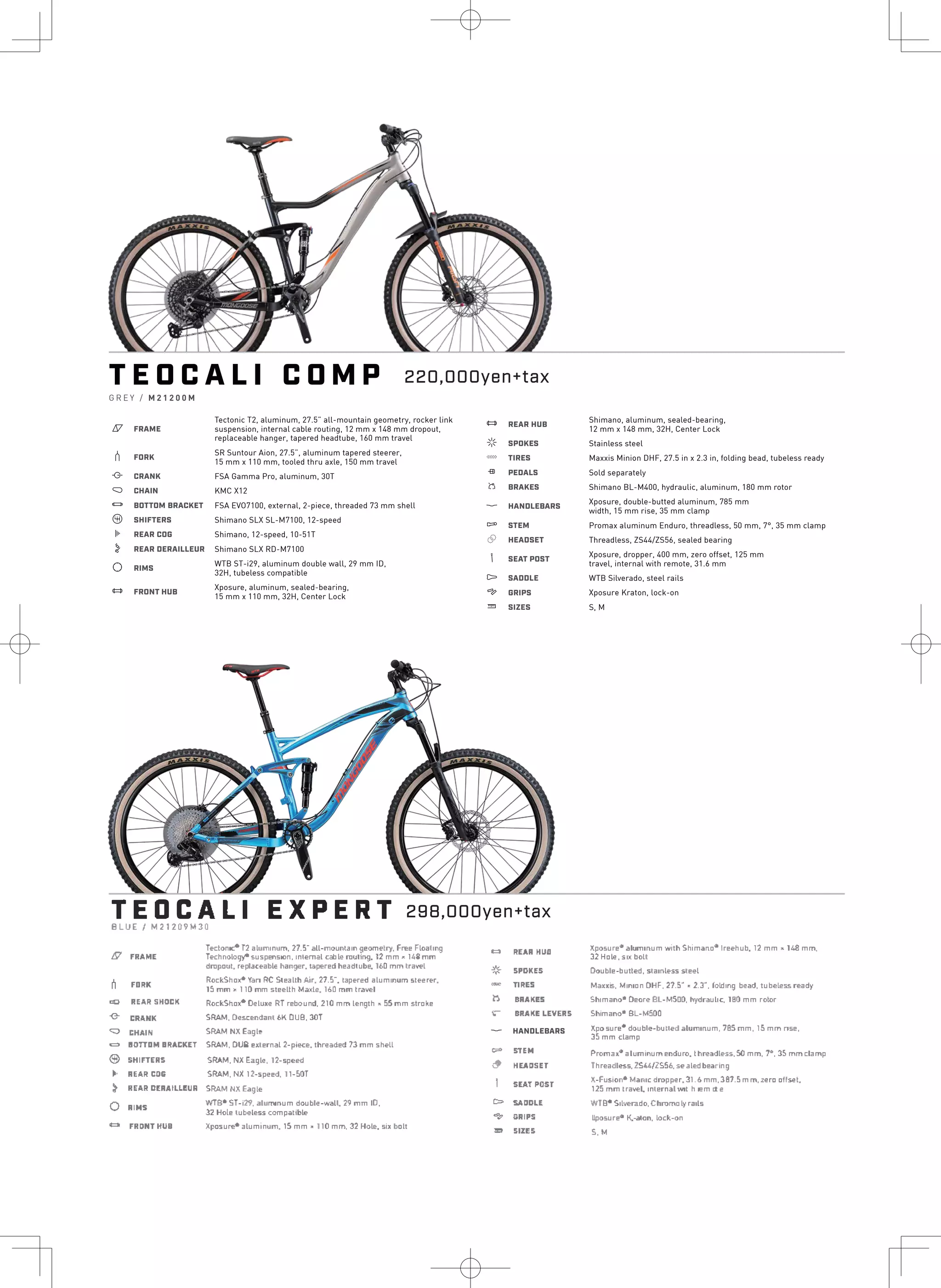 T E O C A L I C O M P
G R E Y / M 2 1 2 0 0 M
a FRAME
Tectonic T2, aluminum, 27.5” all-mountain geometry, rocker link
suspension, internal cable routing, 12 mm x 148 mm dropout,
replaceable hanger, tapered headtube, 160 mm travel
b FORK
SR Suntour Aion, 27.5”, aluminum tapered steerer,
15 mm x 110 mm, tooled thru axle, 150 mm travel
i CRANK FSA Gamma Pro, aluminum, 30T
j CHAIN KMC X12
l BOTTOM BRACKET FSA EVO7100, external, 2-piece, threaded 73 mm shell
o SHIFTERS Shimano SLX SL-M7100, 12-speed
k REAR COG Shimano, 12-speed, 10-51T
n REAR DERAILLEUR Shimano SLX RD-M7100
d RIMS
WTB ST-i29, aluminum double wall, 29 mm ID,
32H, tubeless compatible
e FRONT HUB
Xposure, aluminum, sealed-bearing,
15 mm x 110 mm, 32H, Center Lock
e REAR HUB
Shimano, aluminum, sealed-bearing,
12 mm x 148 mm, 32H, Center Lock
f SPOKES Stainless steel
g TIRES Maxxis Minion DHF, 27.5 in x 2.3 in, folding bead, tubeless ready
h PEDALS Sold separately
s BRAKES Shimano BL-M400, hydraulic, aluminum, 180 mm rotor
p HANDLEBARS
Xposure, double-butted aluminum, 785 mm
width, 15 mm rise, 35 mm clamp
q STEM Promax aluminum Enduro, threadless, 50 mm, 7°, 35 mm clamp
r HEADSET Threadless, ZS44/ZS56, sealed bearing
v SEAT POST
Xposure, dropper, 400 mm, zero offset, 125 mm
travel, internal with remote, 31.6 mm
u SADDLE
4 GRIPS
w SIZES
WTB Silverado, steel rails
Xposure Kraton, lock-on
S, M
TEDCALIBLUE/ M211:09M30
EXPERT
夕
h
9
0
0
0
⑨
*
}
0
¢コ＇
RUA 5HCICII
E員贔NK
血AIN
Tecton�T2 aluminum, n.-s- all-mounはm�•omelri, Free Floal,ng
T●chnolog.,.- suspens10r,、inlernal cab le rouhn9. 12 mm• 148 mm
dropout. replaceable hanger. taperedheadtube, JbO mmIra匹1
RockSha,. Van虻5teallh Air. 27.5
―
. tapered aluminum steerer.
15 mm, 110mm sleellh Maxi巳. 160 mm Ira匹I
Roe応ha.,. Oetu,e RT rebound, 210 mm length• 55 mm stroke
S訟M. Descendanl bK□LIB, 30T
S紐M NXEagle
冒OTTDM I RACKET S訟M. DUB external 2-pJece. thr祖ded 7lmm shell
5HIF"IIERll
REAR C:D&
S訟M, NX Eagle,12-spe四
S訟M, NX 12-s,peed,11-50T
REAR OUAILI..EUR S訟MゆlEagle
WTS1
·5T-i:2'1, aluminum double-wall 29 mm ID,
32 Hole tubeless compatible
Xp□sure・
·aluminum, 15 mm>110 mm, 32 Hole. si, b□tt
FRAME
FDIIK
RIMS
FR,DNTHl!I
3
米
-
b
r
i
合
ー
8
弔
n
REAR HUB
5PDKE5
TIRES
BRAKES
BR鳥KE LEVERS
STEM
IIE鼻口SET
SEAT POST
SADDU
GRIPS
SIZES
Xposure• aluminum with Shimano• lreehub. 12 mm•148 mm,
32 Kole, s,x boll
Double-bulled, slamless sleel
Mauis, Min ion DHe, 21.5", 2.J-. loldmg bead, lu匹less ready
Shimano* Deore BL-MSOO, hydraulic,180 mm rotor
Shimano* BL-M500
SU心doubl.,-bulled aluminum, 785 mm, 15 mm rise,
J
坪゜
mm damp
,-,omax* al�mlnum enduro, l hreadless, 50 mm, 1•, :3.5 mm clamp
'fhreadl芦s, 2S44/ZS56, se aled bearing
X-�usion• Manic dropper, 31.6 mm, l81.5 mm, zer口off翠t,
125 mmlra匹I. inl町nal w,l h <em ol e
WTB•Sil匹rado, Chromoly rails
llposure• K.-alon, lock-on
S, M
p HANDLEBARS
220,000yen+tax
298,000yen+tax
 