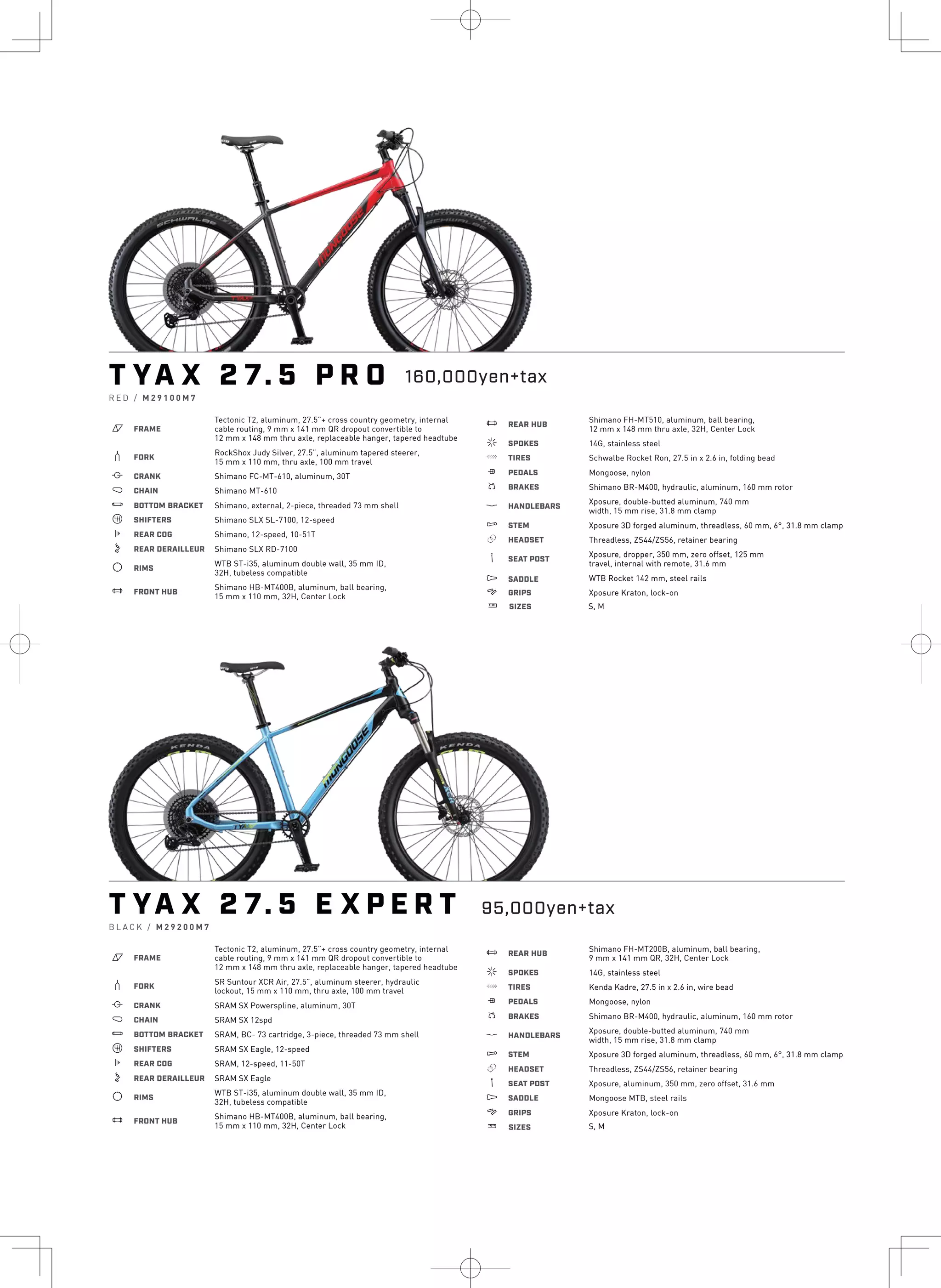 4
.
T YA X 2 7. 5 P R O
R E D / M 2 9 1 0 0 M 7
a FRAME
Tectonic T2, aluminum, 27.5”+ cross country geometry, internal
cable routing, 9 mm x 141 mm QR dropout convertible to
12 mm x 148 mm thru axle, replaceable hanger, tapered headtube
b FORK
RockShox Judy Silver, 27.5”, aluminum tapered steerer,
15 mm x 110 mm, thru axle, 100 mm travel
i CRANK Shimano FC-MT-610, aluminum, 30T
j CHAIN Shimano MT-610
l BOTTOM BRACKET Shimano, external, 2-piece, threaded 73 mm shell
o SHIFTERS Shimano SLX SL-7100, 12-speed
k REAR COG Shimano, 12-speed, 10-51T
n REAR DERAILLEUR Shimano SLX RD-7100
d RIMS
WTB ST-i35, aluminum double wall, 35 mm ID,
32H, tubeless compatible
e FRONT HUB
Shimano HB-MT400B, aluminum, ball bearing,
15 mm x 110 mm, 32H, Center Lock
e REAR HUB
Shimano FH-MT510, aluminum, ball bearing,
12 mm x 148 mm thru axle, 32H, Center Lock
f SPOKES 14G, stainless steel
g TIRES Schwalbe Rocket Ron, 27.5 in x 2.6 in, folding bead
h PEDALS Mongoose, nylon
s BRAKES Shimano BR-M400, hydraulic, aluminum, 160 mm rotor
p HANDLEBARS
Xposure, double-butted aluminum, 740 mm
width, 15 mm rise, 31.8 mm clamp
q STEM Xposure 3D forged aluminum, threadless, 60 mm, 6°, 31.8 mm clamp
r HEADSET Threadless, ZS44/ZS56, retainer bearing
v SEAT POST
Xposure, dropper, 350 mm, zero offset, 125 mm
travel, internal with remote, 31.6 mm
u SADDLE WTB Rocket 142 mm, steel rails
4 GRIPS Xposure Kraton, lock-on
T YA X 2 7. 5 E X P E R T
B L A C K / M 2 9 2 0 0 M 7
a FRAME
Tectonic T2, aluminum, 27.5”+ cross country geometry, internal
cable routing, 9 mm x 141 mm QR dropout convertible to
12 mm x 148 mm thru axle, replaceable hanger, tapered headtube
b FORK
SR Suntour XCR Air, 27.5”, aluminum steerer, hydraulic
lockout, 15 mm x 110 mm, thru axle, 100 mm travel
i CRANK SRAM SX Powerspline, aluminum, 30T
j CHAIN SRAM SX 12spd
l BOTTOM BRACKET SRAM, BC- 73 cartridge, 3-piece, threaded 73 mm shell
o SHIFTERS SRAM SX Eagle, 12-speed
k REAR COG SRAM, 12-speed, 11-50T
n REAR DERAILLEUR SRAM SX Eagle
d RIMS
WTB ST-i35, aluminum double wall, 35 mm ID,
32H, tubeless compatible
e FRONT HUB
Shimano HB-MT400B, aluminum, ball bearing,
15 mm x 110 mm, 32H, Center Lock
e REAR HUB
Shimano FH-MT200B, aluminum, ball bearing,
9 mm x 141 mm QR, 32H, Center Lock
f SPOKES 14G, stainless steel
g TIRES Kenda Kadre, 27.5 in x 2.6 in, wire bead
h PEDALS Mongoose, nylon
s BRAKES Shimano BR-M400, hydraulic, aluminum, 160 mm rotor
p HANDLEBARS
Xposure, double-butted aluminum, 740 mm
width, 15 mm rise, 31.8 mm clamp
q STEM Xposure 3D forged aluminum, threadless, 60 mm, 6°, 31.8 mm clamp
r HEADSET Threadless, ZS44/ZS56, retainer bearing
v SEAT POST Xposure, aluminum, 350 mm, zero offset, 31.6 mm
u SADDLE Mongoose MTB, steel rails
4 GRIPS Xposure Kraton, lock-on
160,000yen+tax
w SIZES S, M
95,000yen+tax
w SIZES S, M
 