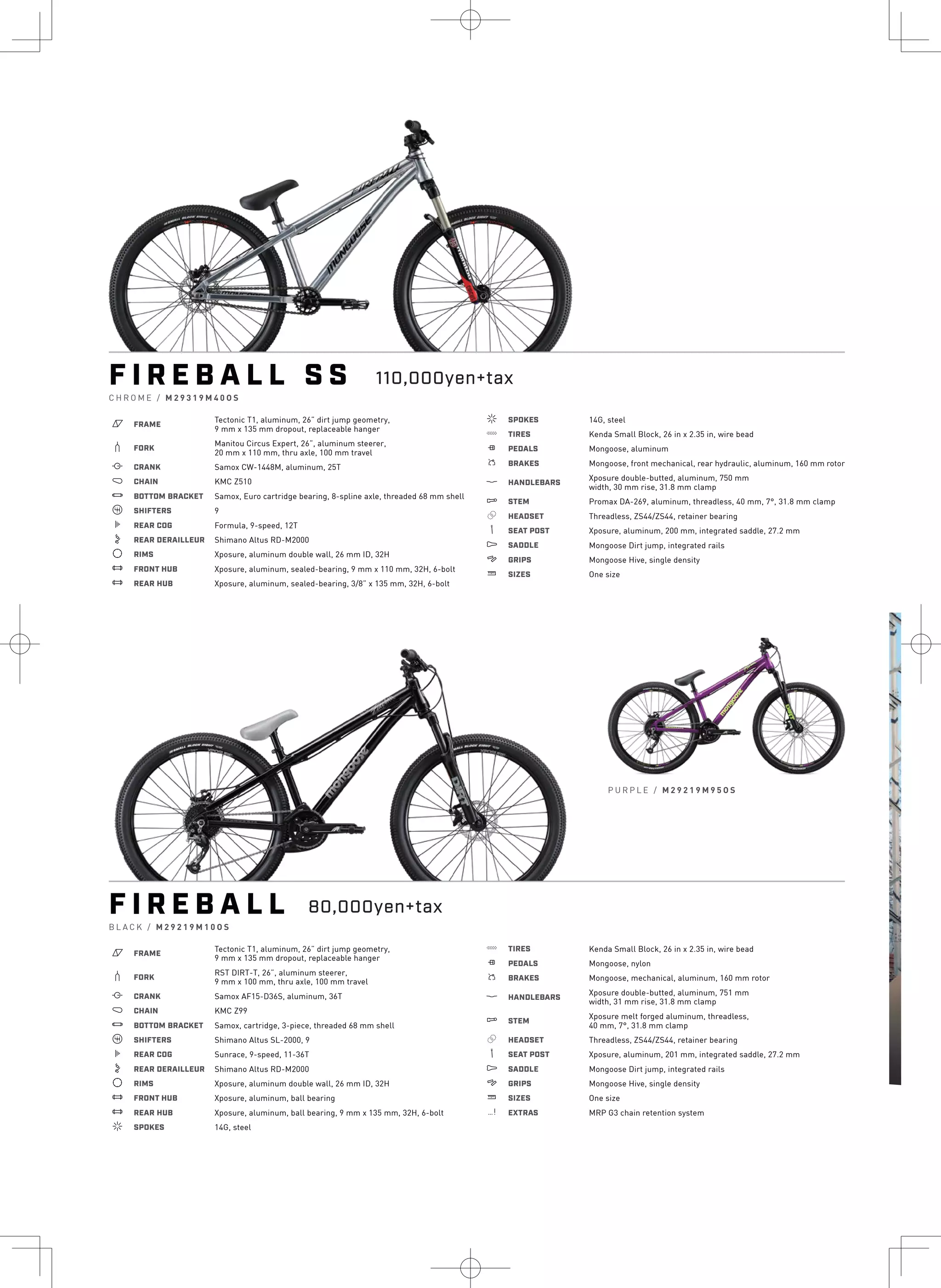P U R P L E / M 2 9 2 1 9 M 9 5 O S
F I R E B A L L S S
C H R O M E / M 2 9 3 1 9 M 4 0 O S
a FRAME
Tectonic T1, aluminum, 26” dirt jump geometry,
9 mm x 135 mm dropout, replaceable hanger
b FORK
Manitou Circus Expert, 26”, aluminum steerer,
20 mm x 110 mm, thru axle, 100 mm travel
i CRANK Samox CW-1448M, aluminum, 25T
j CHAIN KMC Z510
l BOTTOM BRACKET Samox, Euro cartridge bearing, 8-spline axle, threaded 68 mm shell
o SHIFTERS 9
k REAR COG Formula, 9-speed, 12T
n REAR DERAILLEUR Shimano Altus RD-M2000
d RIMS Xposure, aluminum double wall, 26 mm ID, 32H
e FRONT HUB Xposure, aluminum, sealed-bearing, 9 mm x 110 mm, 32H, 6-bolt
e REAR HUB Xposure, aluminum, sealed-bearing, 3/8” x 135 mm, 32H, 6-bolt
f SPOKES 14G, steel
g TIRES Kenda Small Block, 26 in x 2.35 in, wire bead
h PEDALS Mongoose, aluminum
s BRAKES Mongoose, front mechanical, rear hydraulic, aluminum, 160 mm rotor
p HANDLEBARS
Xposure double-butted, aluminum, 750 mm
width, 30 mm rise, 31.8 mm clamp
q STEM Promax DA-269, aluminum, threadless, 40 mm, 7°, 31.8 mm clamp
r HEADSET Threadless, ZS44/ZS44, retainer bearing
v SEAT POST Xposure, aluminum, 200 mm, integrated saddle, 27.2 mm
u SADDLE Mongoose Dirt jump, integrated rails
4 GRIPS Mongoose Hive, single density
w SIZES One size
F I R E B A L L
B L A C K / M 2 9 2 1 9 M 1 0 O S
a FRAME
Tectonic T1, aluminum, 26” dirt jump geometry,
9 mm x 135 mm dropout, replaceable hanger
b FORK
RST DIRT-T, 26”, aluminum steerer,
9 mm x 100 mm, thru axle, 100 mm travel
i CRANK Samox AF15-D36S, aluminum, 36T
j CHAIN KMC Z99
l BOTTOM BRACKET Samox, cartridge, 3-piece, threaded 68 mm shell
o SHIFTERS Shimano Altus SL-2000, 9
k REAR COG Sunrace, 9-speed, 11-36T
n REAR DERAILLEUR Shimano Altus RD-M2000
d RIMS Xposure, aluminum double wall, 26 mm ID, 32H
e FRONT HUB Xposure, aluminum, ball bearing
e REAR HUB Xposure, aluminum, ball bearing, 9 mm x 135 mm, 32H, 6-bolt
f SPOKES 14G, steel
g TIRES Kenda Small Block, 26 in x 2.35 in, wire bead
h PEDALS Mongoose, nylon
s BRAKES Mongoose, mechanical, aluminum, 160 mm rotor
p HANDLEBARS
Xposure double-butted, aluminum, 751 mm
width, 31 mm rise, 31.8 mm clamp
q STEM
Xposure melt forged aluminum, threadless,
40 mm, 7°, 31.8 mm clamp
r HEADSET Threadless, ZS44/ZS44, retainer bearing
v SEAT POST Xposure, aluminum, 201 mm, integrated saddle, 27.2 mm
u SADDLE Mongoose Dirt jump, integrated rails
4 GRIPS Mongoose Hive, single density
w SIZES One size
z EXTRAS MRP G3 chain retention system
110,000yen+tax
80,000yen+tax
F
G R
a
b
i
j
l
k
d
e
e
f
 