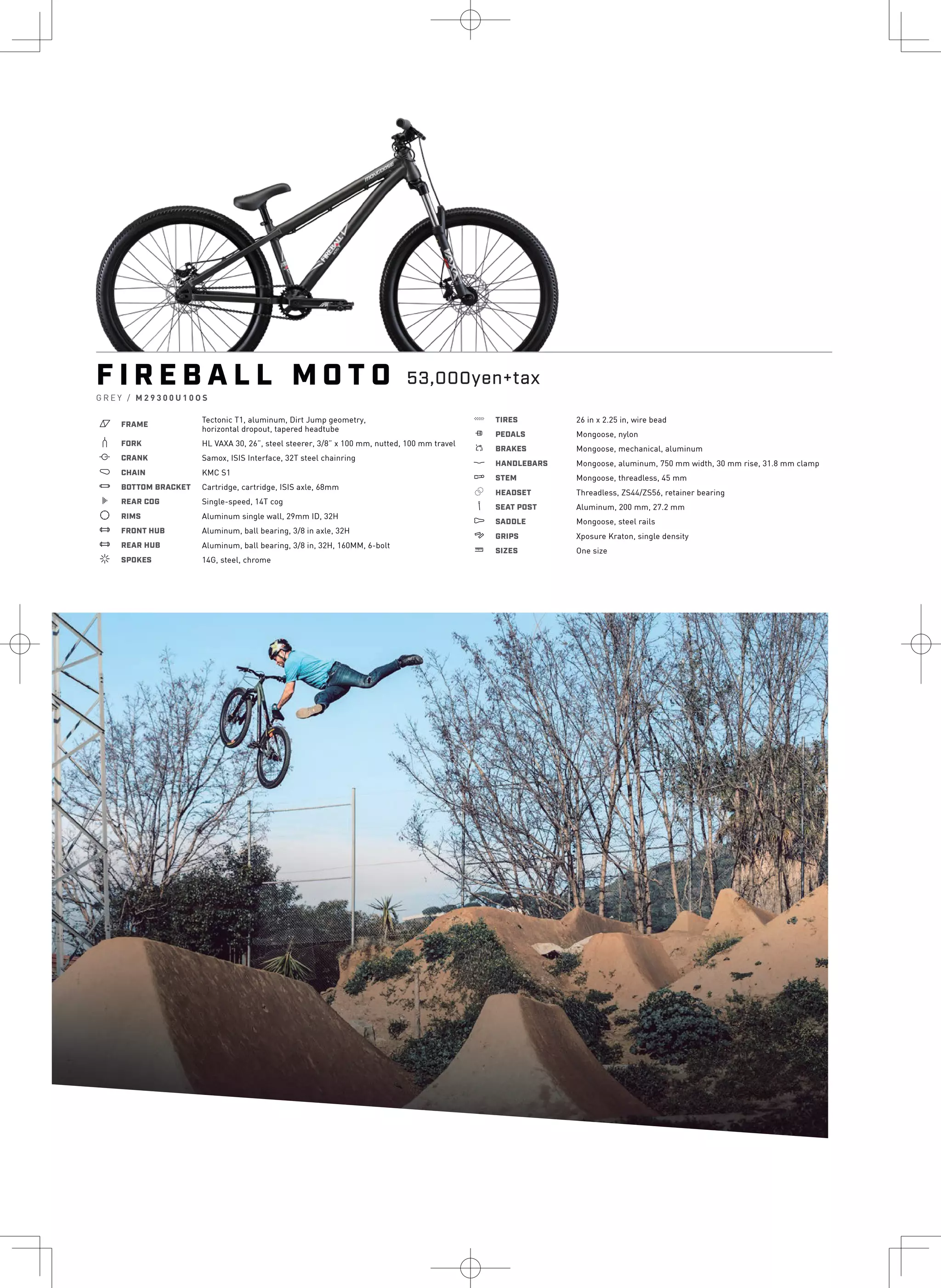 or
F I R E B A L L M O T O
G R E Y / M 2 9 3 0 0 U 1 0 O S
a FRAME
Tectonic T1, aluminum, Dirt Jump geometry,
horizontal dropout, tapered headtube
b FORK HL VAXA 30, 26”, steel steerer, 3/8” x 100 mm, nutted, 100 mm travel
i CRANK Samox, ISIS Interface, 32T steel chainring
j CHAIN KMC S1
l BOTTOM BRACKET Cartridge, cartridge, ISIS axle, 68mm
k REAR COG Single-speed, 14T cog
d RIMS Aluminum single wall, 29mm ID, 32H
e FRONT HUB Aluminum, ball bearing, 3/8 in axle, 32H
e REAR HUB Aluminum, ball bearing, 3/8 in, 32H, 160MM, 6-bolt
f SPOKES 14G, steel, chrome
g TIRES 26 in x 2.25 in, wire bead
h PEDALS Mongoose, nylon
s BRAKES Mongoose, mechanical, aluminum
p HANDLEBARS Mongoose, aluminum, 750 mm width, 30 mm rise, 31.8 mm clamp
q STEM Mongoose, threadless, 45 mm
r HEADSET Threadless, ZS44/ZS56, retainer bearing
v SEAT POST Aluminum, 200 mm, 27.2 mm
u SADDLE Mongoose, steel rails
4 GRIPS Xposure Kraton, single density
w SIZES One size
53,000yen+tax
 