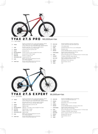 4
.
T YA X 2 7. 5 P R O
R E D / M 2 9 1 0 0 M 7
a FRAME
Tectonic T2, aluminum, 27.5”+ cross country geometry, internal
cable routing, 9 mm x 141 mm QR dropout convertible to
12 mm x 148 mm thru axle, replaceable hanger, tapered headtube
b FORK
RockShox Judy Silver, 27.5”, aluminum tapered steerer,
15 mm x 110 mm, thru axle, 100 mm travel
i CRANK Shimano FC-MT-610, aluminum, 30T
j CHAIN Shimano MT-610
l BOTTOM BRACKET Shimano, external, 2-piece, threaded 73 mm shell
o SHIFTERS Shimano SLX SL-7100, 12-speed
k REAR COG Shimano, 12-speed, 10-51T
n REAR DERAILLEUR Shimano SLX RD-7100
d RIMS
WTB ST-i35, aluminum double wall, 35 mm ID,
32H, tubeless compatible
e FRONT HUB
Shimano HB-MT400B, aluminum, ball bearing,
15 mm x 110 mm, 32H, Center Lock
e REAR HUB
Shimano FH-MT510, aluminum, ball bearing,
12 mm x 148 mm thru axle, 32H, Center Lock
f SPOKES 14G, stainless steel
g TIRES Schwalbe Rocket Ron, 27.5 in x 2.6 in, folding bead
h PEDALS Mongoose, nylon
s BRAKES Shimano BR-M400, hydraulic, aluminum, 160 mm rotor
p HANDLEBARS
Xposure, double-butted aluminum, 740 mm
width, 15 mm rise, 31.8 mm clamp
q STEM Xposure 3D forged aluminum, threadless, 60 mm, 6°, 31.8 mm clamp
r HEADSET Threadless, ZS44/ZS56, retainer bearing
v SEAT POST
Xposure, dropper, 350 mm, zero offset, 125 mm
travel, internal with remote, 31.6 mm
u SADDLE WTB Rocket 142 mm, steel rails
4 GRIPS Xposure Kraton, lock-on
T YA X 2 7. 5 E X P E R T
B L A C K / M 2 9 2 0 0 M 7
a FRAME
Tectonic T2, aluminum, 27.5”+ cross country geometry, internal
cable routing, 9 mm x 141 mm QR dropout convertible to
12 mm x 148 mm thru axle, replaceable hanger, tapered headtube
b FORK
SR Suntour XCR Air, 27.5”, aluminum steerer, hydraulic
lockout, 15 mm x 110 mm, thru axle, 100 mm travel
i CRANK SRAM SX Powerspline, aluminum, 30T
j CHAIN SRAM SX 12spd
l BOTTOM BRACKET SRAM, BC- 73 cartridge, 3-piece, threaded 73 mm shell
o SHIFTERS SRAM SX Eagle, 12-speed
k REAR COG SRAM, 12-speed, 11-50T
n REAR DERAILLEUR SRAM SX Eagle
d RIMS
WTB ST-i35, aluminum double wall, 35 mm ID,
32H, tubeless compatible
e FRONT HUB
Shimano HB-MT400B, aluminum, ball bearing,
15 mm x 110 mm, 32H, Center Lock
e REAR HUB
Shimano FH-MT200B, aluminum, ball bearing,
9 mm x 141 mm QR, 32H, Center Lock
f SPOKES 14G, stainless steel
g TIRES Kenda Kadre, 27.5 in x 2.6 in, wire bead
h PEDALS Mongoose, nylon
s BRAKES Shimano BR-M400, hydraulic, aluminum, 160 mm rotor
p HANDLEBARS
Xposure, double-butted aluminum, 740 mm
width, 15 mm rise, 31.8 mm clamp
q STEM Xposure 3D forged aluminum, threadless, 60 mm, 6°, 31.8 mm clamp
r HEADSET Threadless, ZS44/ZS56, retainer bearing
v SEAT POST Xposure, aluminum, 350 mm, zero offset, 31.6 mm
u SADDLE Mongoose MTB, steel rails
4 GRIPS Xposure Kraton, lock-on
160,000yen+tax
w SIZES S, M
95,000yen+tax
w SIZES S, M
 
