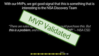 With our MVPs, we got good signal that this is something that is
interesting to the NSA Discovery Team
“There are rules against me saying we would purchase this. But
this is a problem, and it needs to be solved ASAP.” -- NSA CSD
TD
Week 9
 