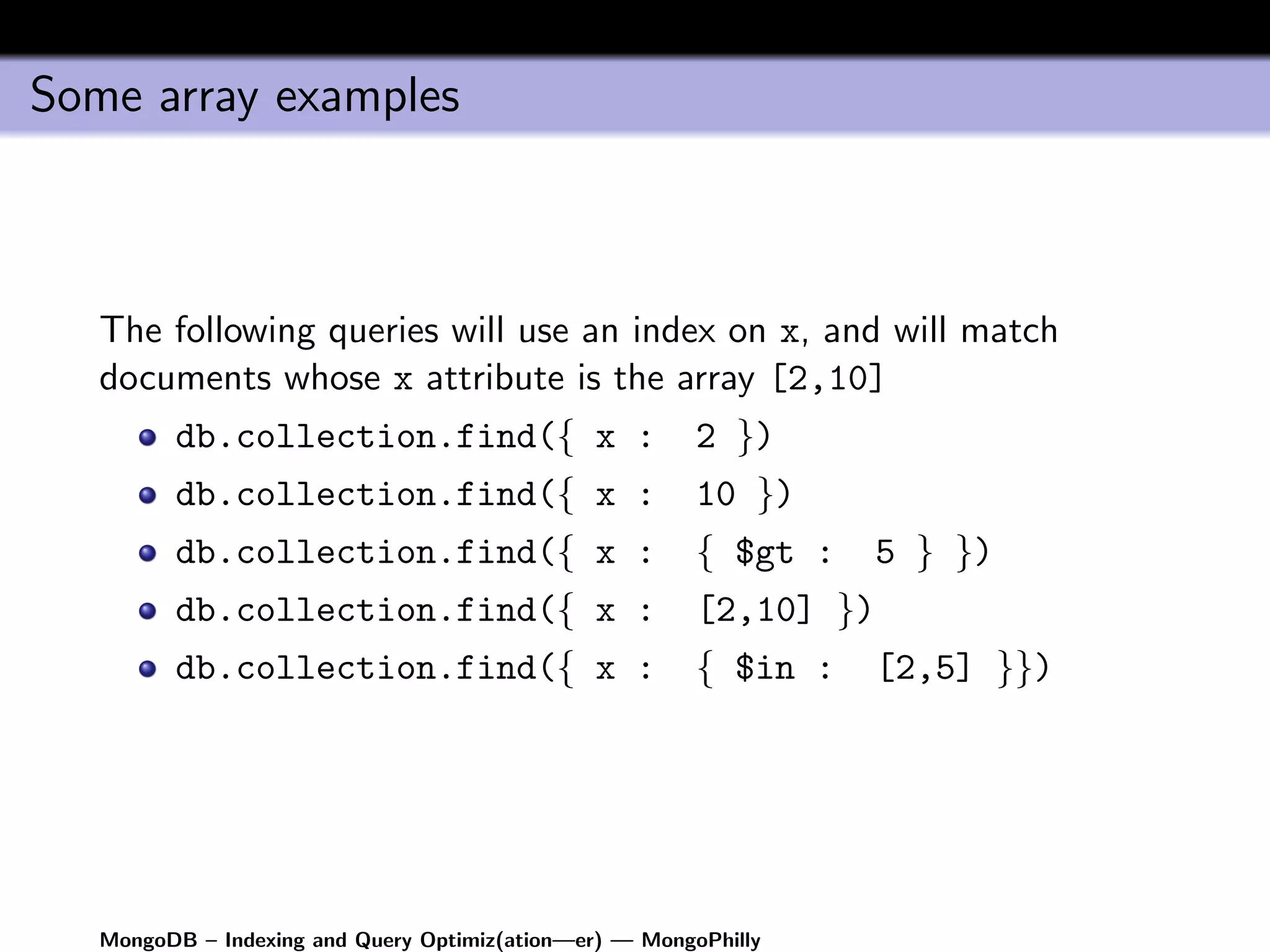 Some array examples



   The following queries will use an index on x, and will match
   documents whose x attribute is the array [2,10]
         db.collection.find({ x :                        2 })
         db.collection.find({ x :                        10 })
         db.collection.find({ x :                        { $gt :     5 } })
         db.collection.find({ x :                        [2,10] })
         db.collection.find({ x :                        { $in :     [2,5] }})




   MongoDB – Indexing and Query Optimiz(ation—er) — MongoPhilly
 