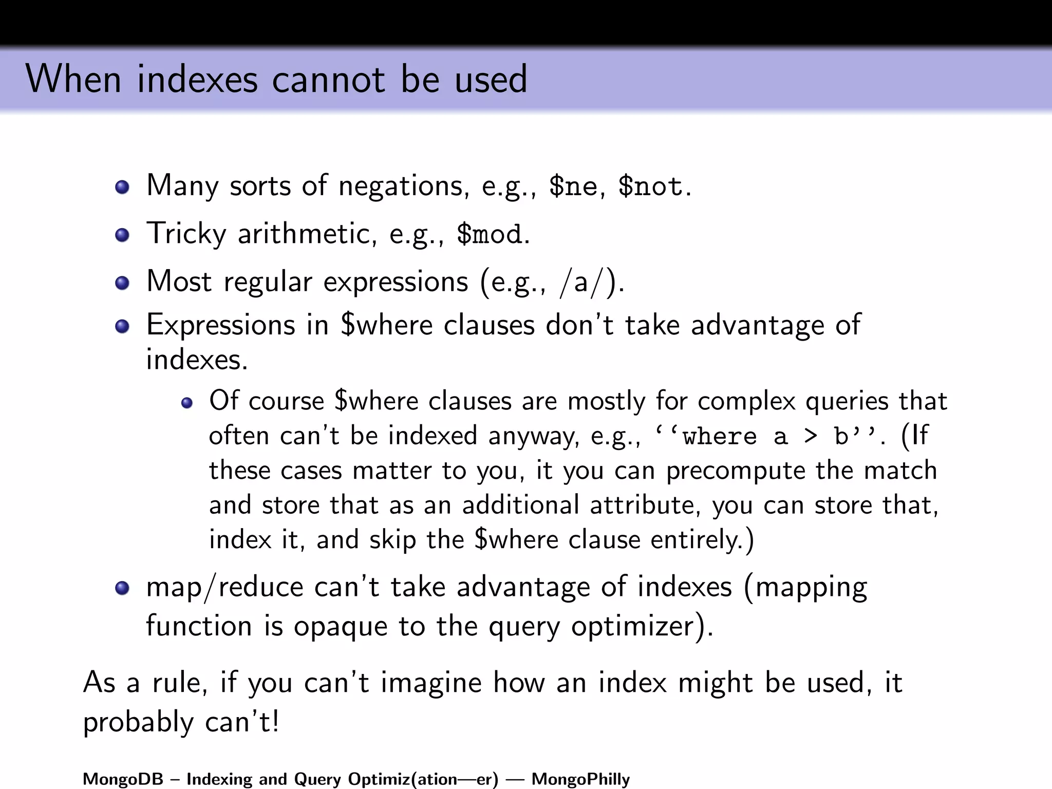When indexes cannot be used

         Many sorts of negations, e.g., $ne, $not.
         Tricky arithmetic, e.g., $mod.
         Most regular expressions (e.g., /a/).
         Expressions in $where clauses don’t take advantage of
         indexes.
                Of course $where clauses are mostly for complex queries that
                often can’t be indexed anyway, e.g., ‘‘where a > b’’. (If
                these cases matter to you, it you can precompute the match
                and store that as an additional attribute, you can store that,
                index it, and skip the $where clause entirely.)
         map/reduce can’t take advantage of indexes (mapping
         function is opaque to the query optimizer).
   As a rule, if you can’t imagine how an index might be used, it
   probably can’t!
   MongoDB – Indexing and Query Optimiz(ation—er) — MongoPhilly
 