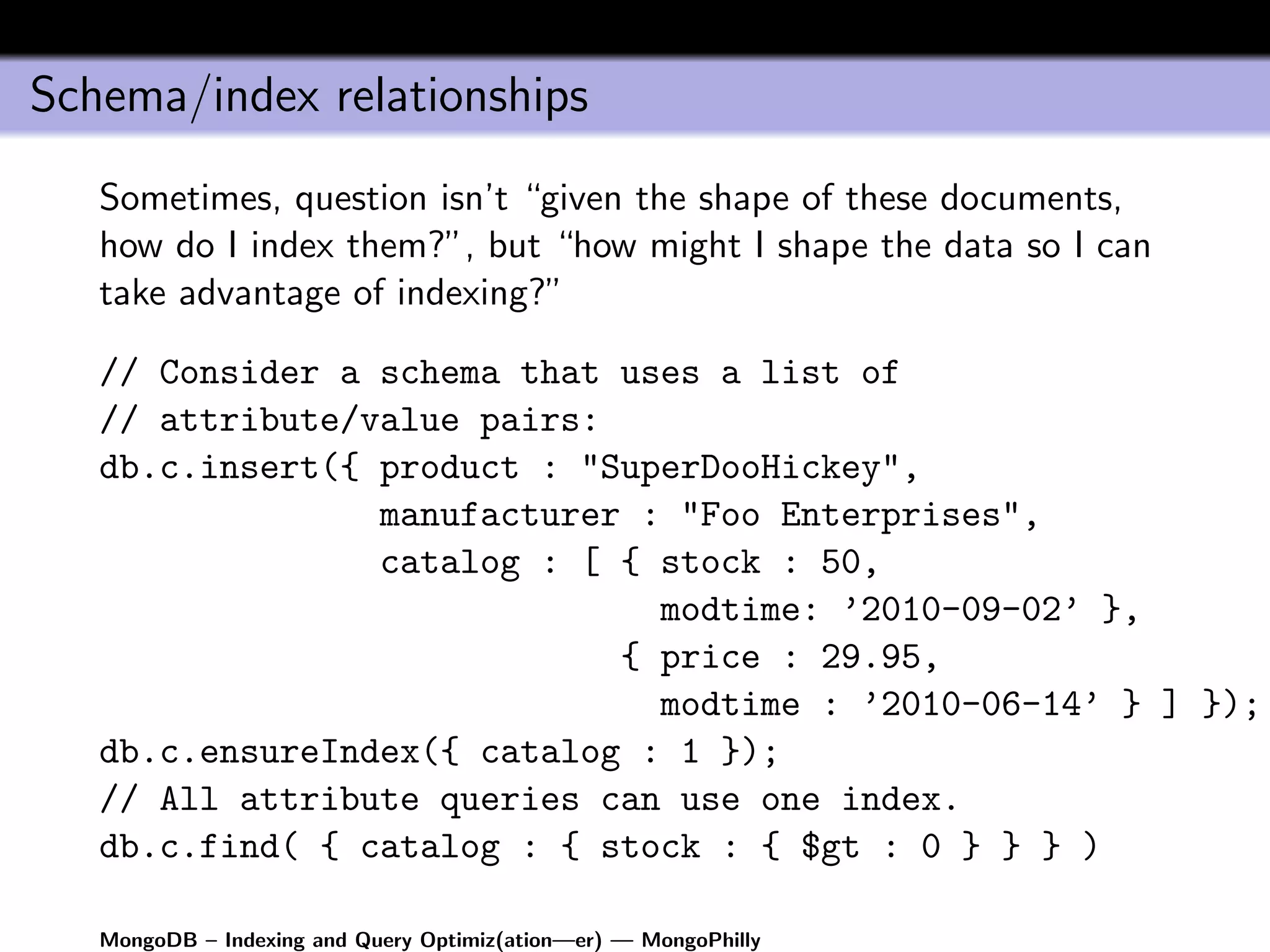 Schema/index relationships
   Sometimes, question isn’t “given the shape of these documents,
   how do I index them?”, but “how might I shape the data so I can
   take advantage of indexing?”

   // Consider a schema that uses a list of
   // attribute/value pairs:
   db.c.insert({ product : "SuperDooHickey",
                 manufacturer : "Foo Enterprises",
                 catalog : [ { stock : 50,
                               modtime: ’2010-09-02’ },
                             { price : 29.95,
                               modtime : ’2010-06-14’ } ] });
   db.c.ensureIndex({ catalog : 1 });
   // All attribute queries can use one index.
   db.c.find( { catalog : { stock : { $gt : 0 } } } )

   MongoDB – Indexing and Query Optimiz(ation—er) — MongoPhilly
 