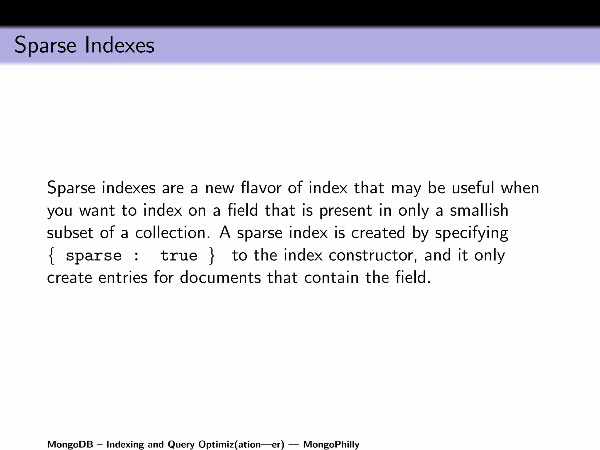 Sparse Indexes




   Sparse indexes are a new ﬂavor of index that may be useful when
   you want to index on a ﬁeld that is present in only a smallish
   subset of a collection. A sparse index is created by specifying
   { sparse : true } to the index constructor, and it only
   create entries for documents that contain the ﬁeld.




   MongoDB – Indexing and Query Optimiz(ation—er) — MongoPhilly
 