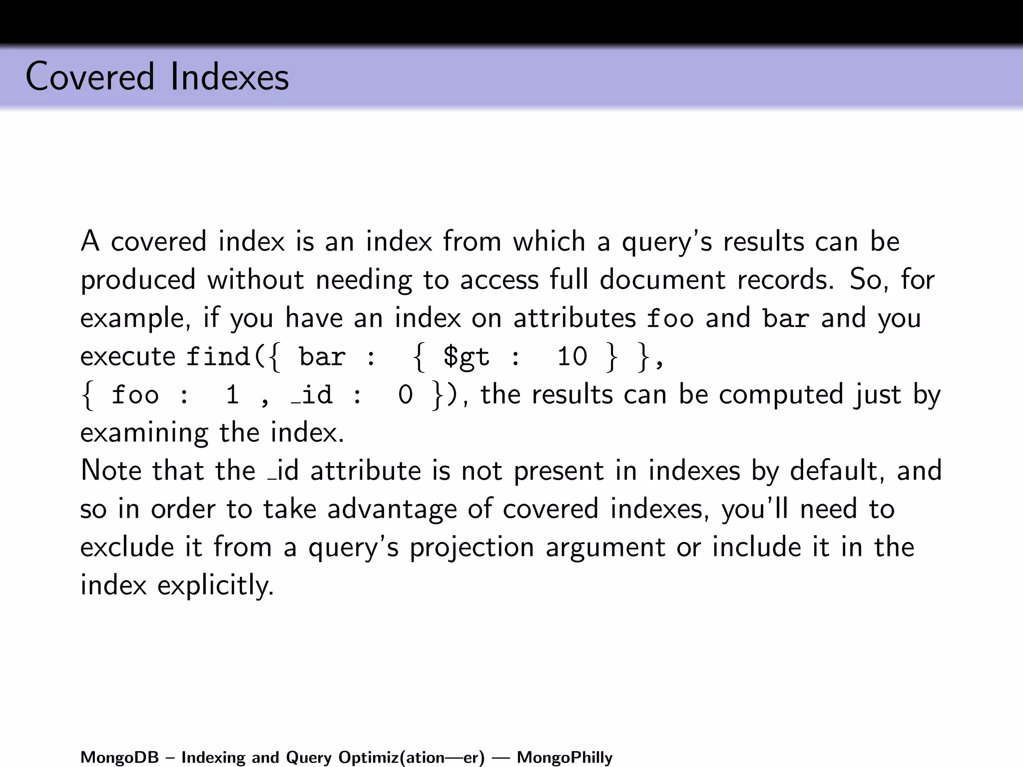 Covered Indexes


   A covered index is an index from which a query’s results can be
   produced without needing to access full document records. So, for
   example, if you have an index on attributes foo and bar and you
   execute find({ bar : { $gt : 10 } },
   { foo : 1 , id : 0 }), the results can be computed just by
   examining the index.
   Note that the id attribute is not present in indexes by default, and
   so in order to take advantage of covered indexes, you’ll need to
   exclude it from a query’s projection argument or include it in the
   index explicitly.




   MongoDB – Indexing and Query Optimiz(ation—er) — MongoPhilly
 