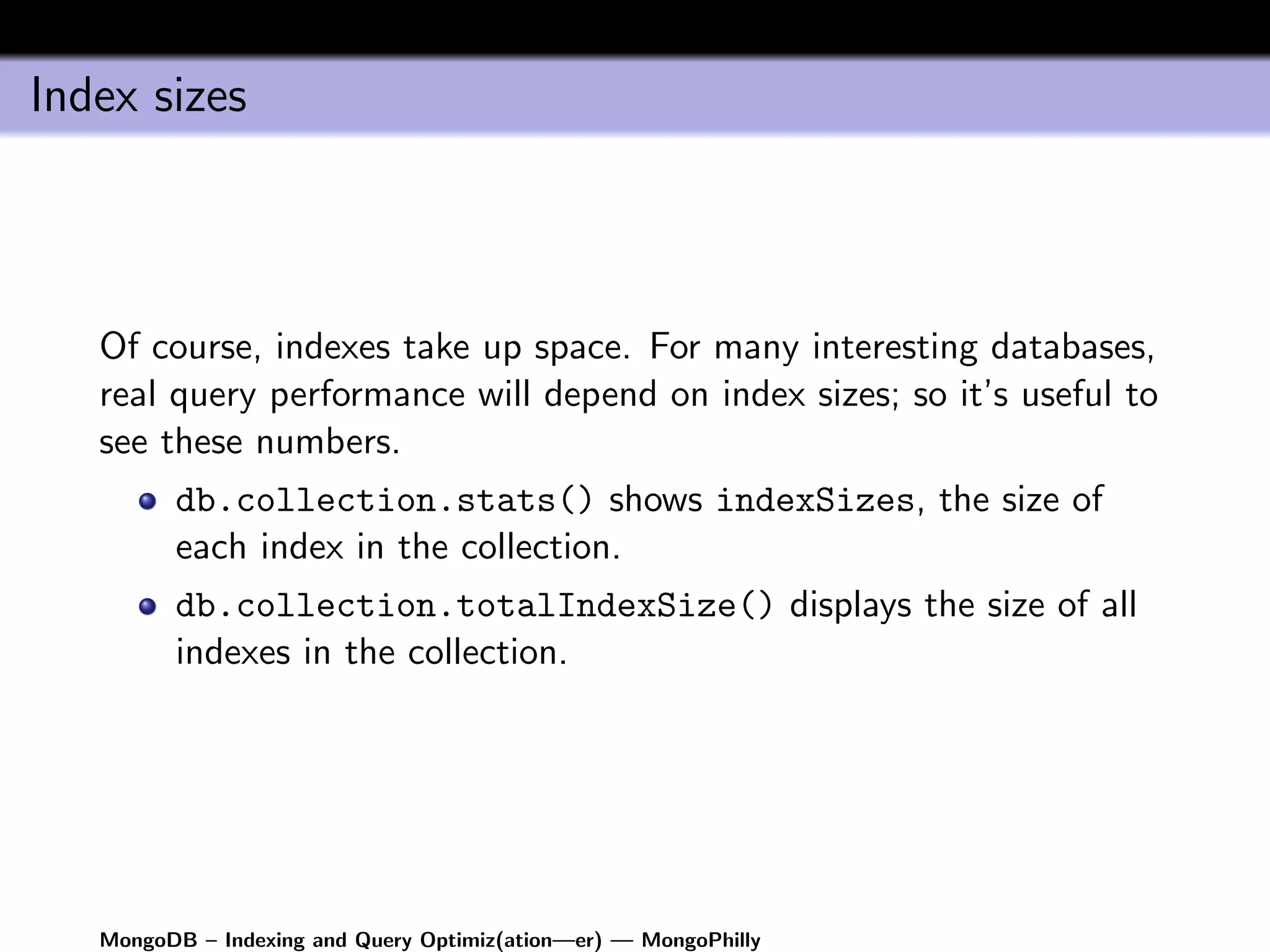 Index sizes



   Of course, indexes take up space. For many interesting databases,
   real query performance will depend on index sizes; so it’s useful to
   see these numbers.
         db.collection.stats() shows indexSizes, the size of
         each index in the collection.
         db.collection.totalIndexSize() displays the size of all
         indexes in the collection.




   MongoDB – Indexing and Query Optimiz(ation—er) — MongoPhilly
 
