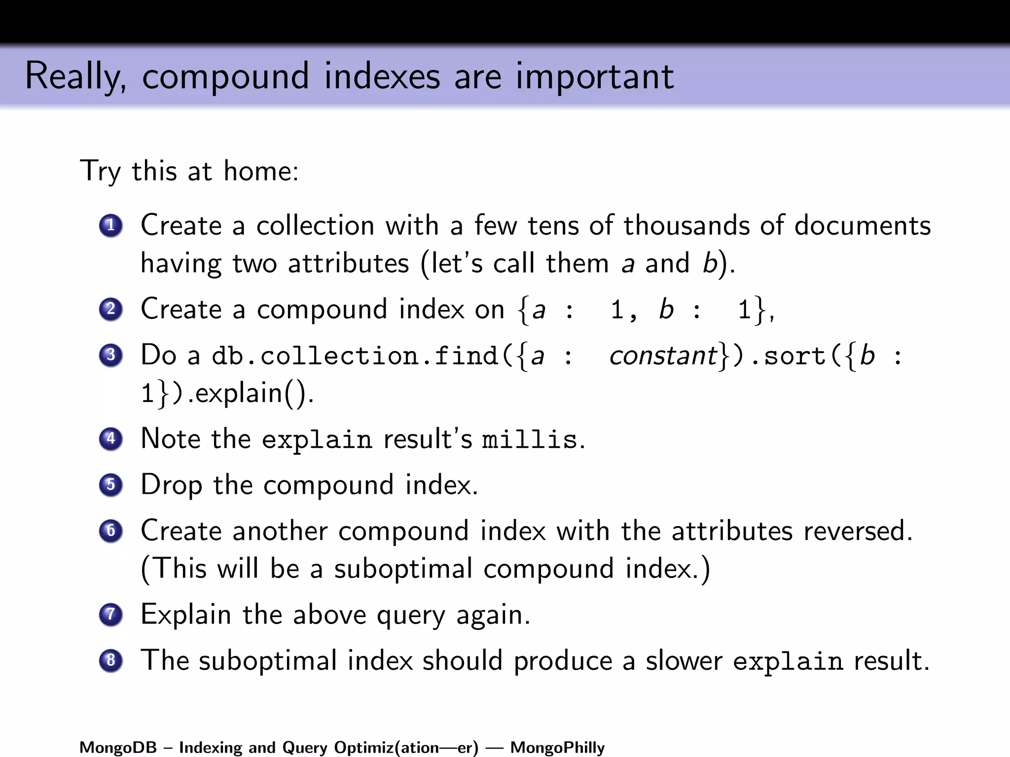 Really, compound indexes are important

   Try this at home:
      1   Create a collection with a few tens of thousands of documents
          having two attributes (let’s call them a and b).
      2   Create a compound index on {a :                         1, b :   1},
      3   Do a db.collection.find({a :                            constant}).sort({b :
          1}).explain().
      4   Note the explain result’s millis.
      5   Drop the compound index.
      6   Create another compound index with the attributes reversed.
          (This will be a suboptimal compound index.)
      7   Explain the above query again.
      8   The suboptimal index should produce a slower explain result.

   MongoDB – Indexing and Query Optimiz(ation—er) — MongoPhilly
 