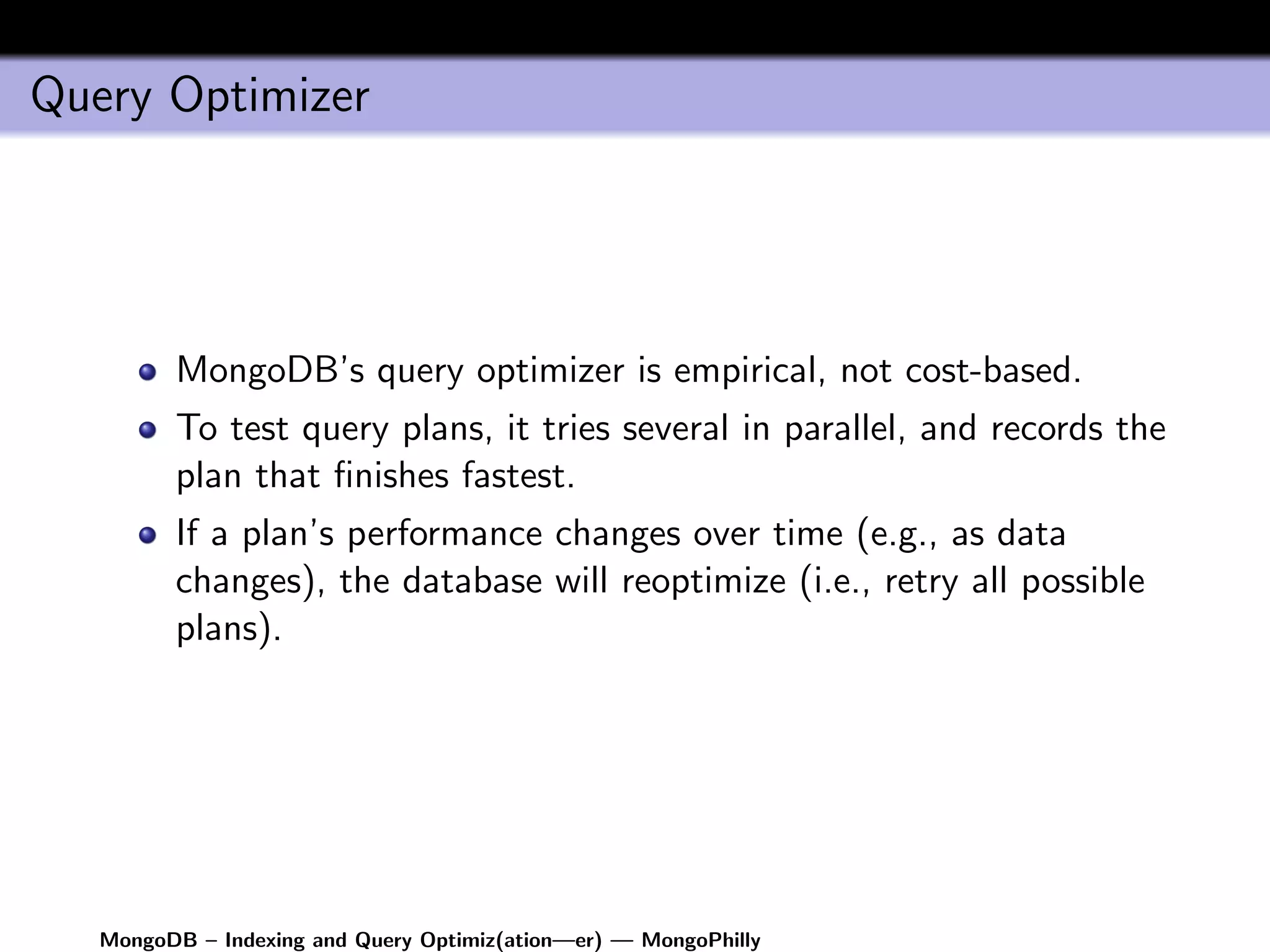 Query Optimizer




         MongoDB’s query optimizer is empirical, not cost-based.
         To test query plans, it tries several in parallel, and records the
         plan that ﬁnishes fastest.
         If a plan’s performance changes over time (e.g., as data
         changes), the database will reoptimize (i.e., retry all possible
         plans).




   MongoDB – Indexing and Query Optimiz(ation—er) — MongoPhilly
 