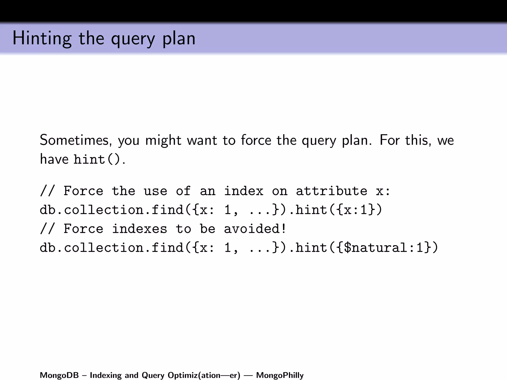 Hinting the query plan




   Sometimes, you might want to force the query plan. For this, we
   have hint().

   // Force the use of an                   index on attribute x:
   db.collection.find({x:                   1, ...}).hint({x:1})
   // Force indexes to be                   avoided!
   db.collection.find({x:                   1, ...}).hint({$natural:1})




   MongoDB – Indexing and Query Optimiz(ation—er) — MongoPhilly
 