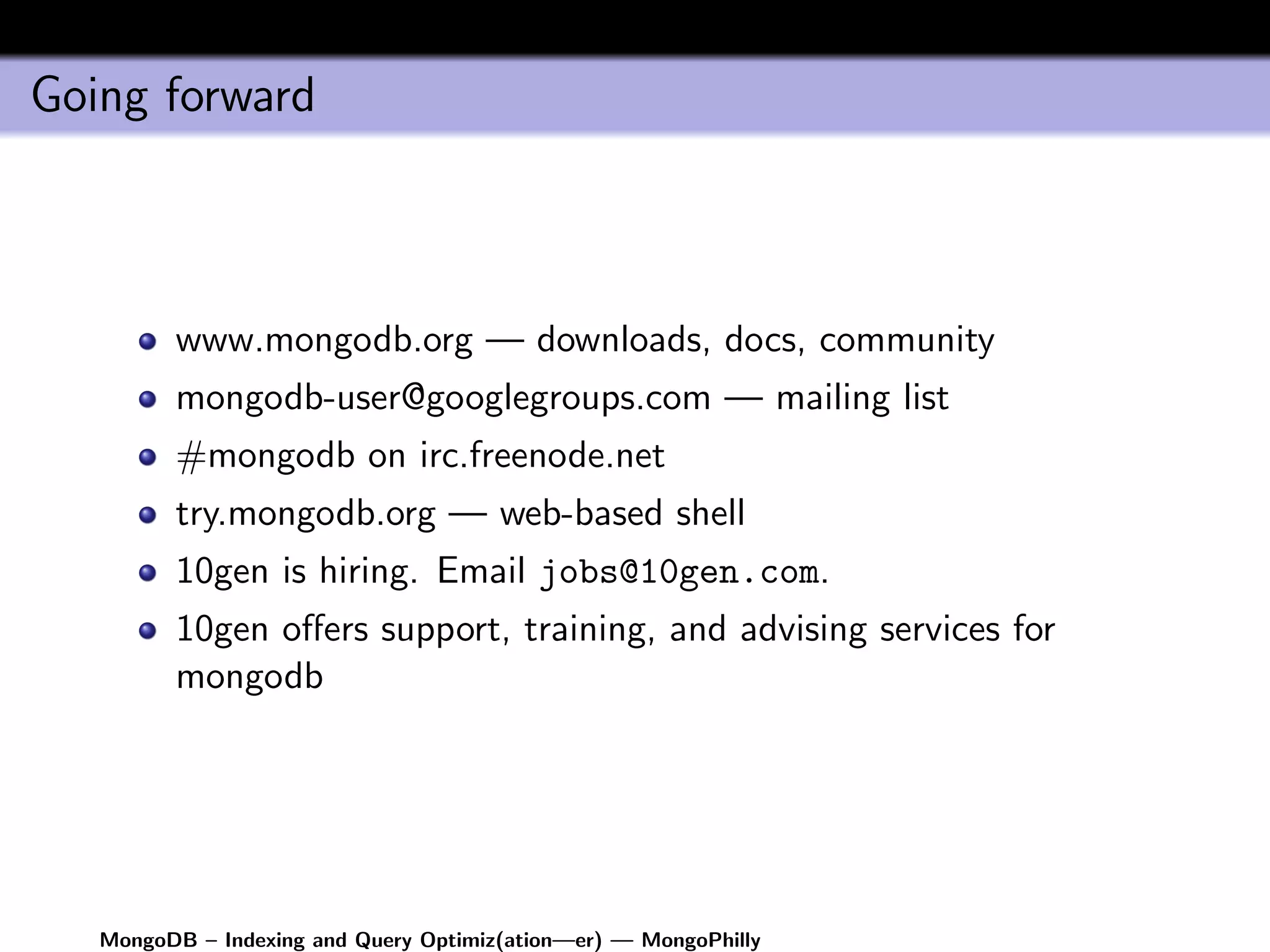 Going forward



         www.mongodb.org — downloads, docs, community
         mongodb-user@googlegroups.com — mailing list
         #mongodb on irc.freenode.net
         try.mongodb.org — web-based shell
         10gen is hiring. Email jobs@10gen.com.
         10gen oﬀers support, training, and advising services for
         mongodb




   MongoDB – Indexing and Query Optimiz(ation—er) — MongoPhilly
 