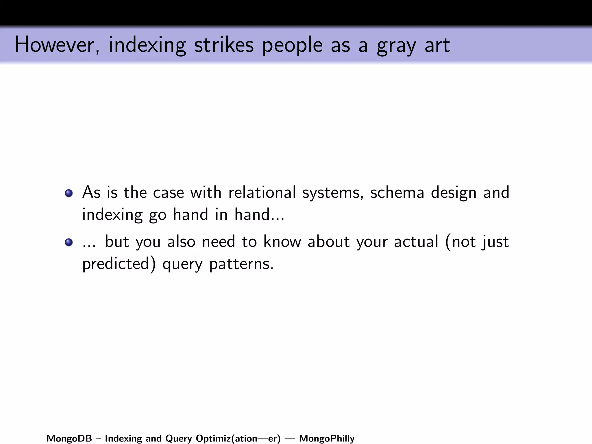 However, indexing strikes people as a gray art




         As is the case with relational systems, schema design and
         indexing go hand in hand...
         ... but you also need to know about your actual (not just
         predicted) query patterns.




   MongoDB – Indexing and Query Optimiz(ation—er) — MongoPhilly
 