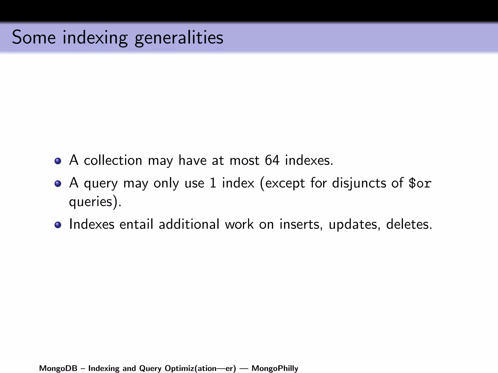 Some indexing generalities




         A collection may have at most 64 indexes.
         A query may only use 1 index (except for disjuncts of $or
         queries).
         Indexes entail additional work on inserts, updates, deletes.




   MongoDB – Indexing and Query Optimiz(ation—er) — MongoPhilly
 