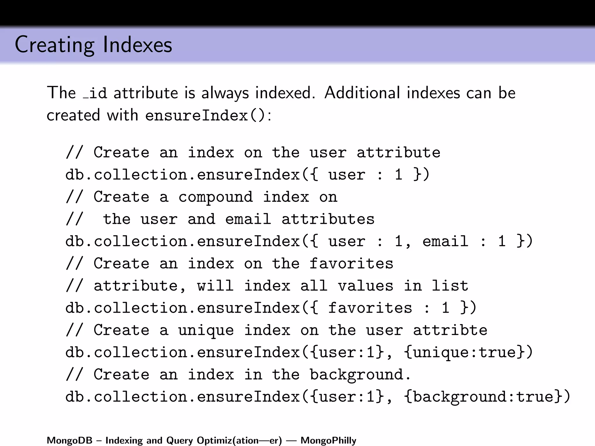 Creating Indexes
   The id attribute is always indexed. Additional indexes can be
   created with ensureIndex():

      // Create an index on the user attribute
      db.collection.ensureIndex({ user : 1 })
      // Create a compound index on
      // the user and email attributes
      db.collection.ensureIndex({ user : 1, email : 1 })
      // Create an index on the favorites
      // attribute, will index all values in list
      db.collection.ensureIndex({ favorites : 1 })
      // Create a unique index on the user attribte
      db.collection.ensureIndex({user:1}, {unique:true})
      // Create an index in the background.
      db.collection.ensureIndex({user:1}, {background:true})

   MongoDB – Indexing and Query Optimiz(ation—er) — MongoPhilly
 