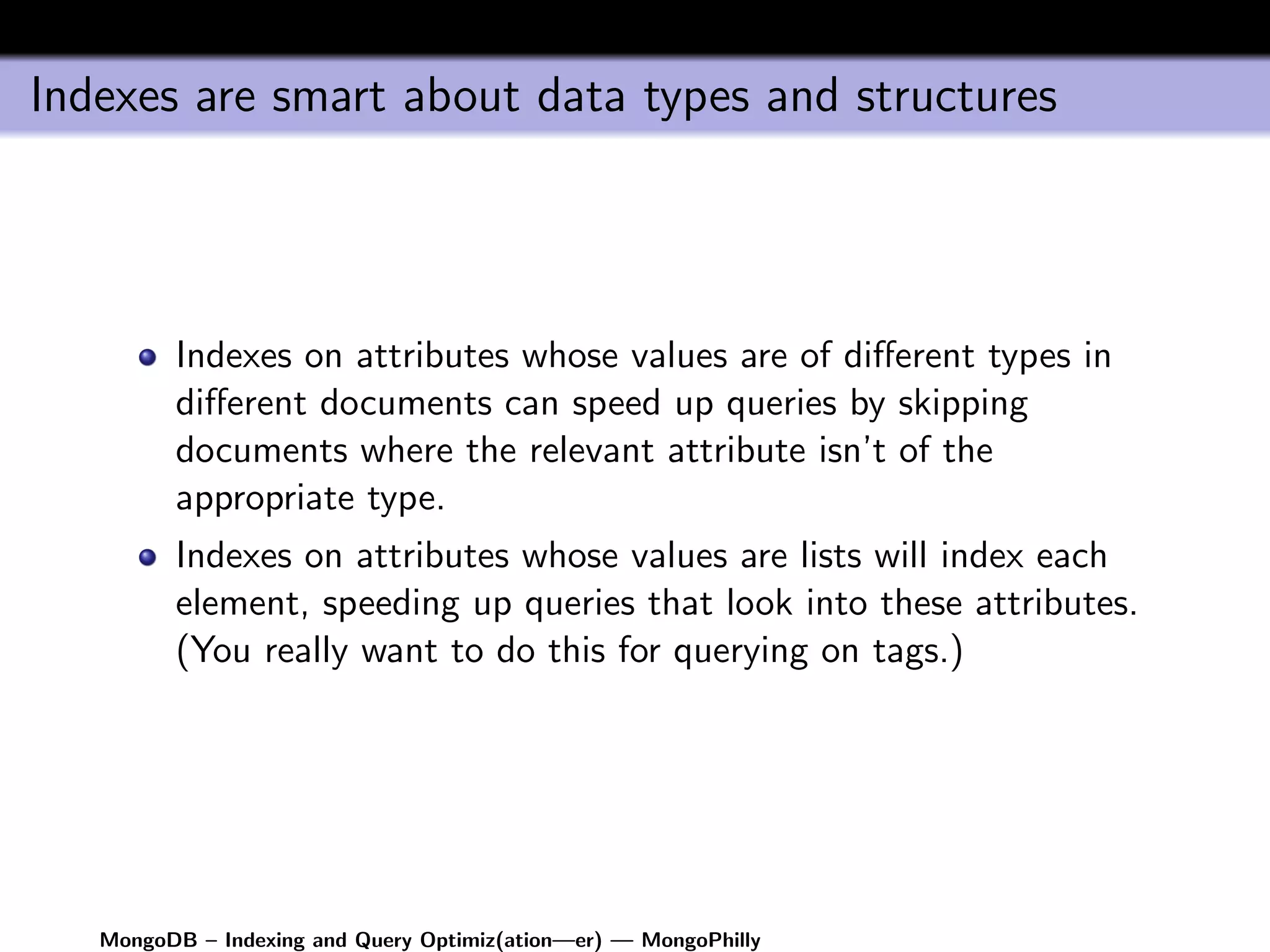 Indexes are smart about data types and structures




         Indexes on attributes whose values are of diﬀerent types in
         diﬀerent documents can speed up queries by skipping
         documents where the relevant attribute isn’t of the
         appropriate type.
         Indexes on attributes whose values are lists will index each
         element, speeding up queries that look into these attributes.
         (You really want to do this for querying on tags.)




   MongoDB – Indexing and Query Optimiz(ation—er) — MongoPhilly
 
