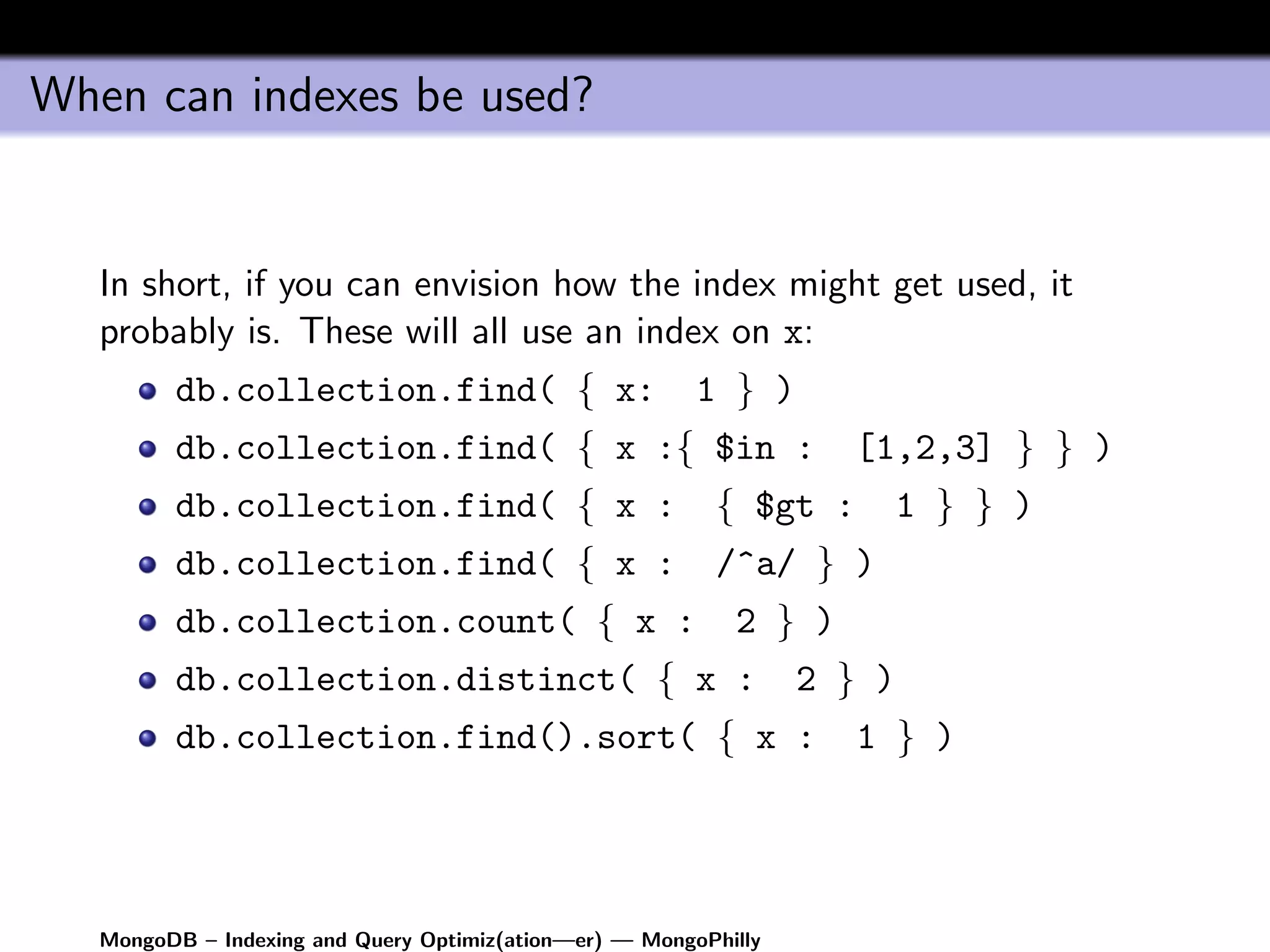 When can indexes be used?


   In short, if you can envision how the index might get used, it
   probably is. These will all use an index on x:
         db.collection.find( { x:                        1 } )
         db.collection.find( { x :{ $in :                           [1,2,3] } } )
         db.collection.find( { x :                        { $gt :         1 } } )
         db.collection.find( { x :                        /^a/ } )
         db.collection.count( { x :                         2 } )
         db.collection.distinct( { x :                            2 } )
         db.collection.find().sort( { x :                            1 } )




   MongoDB – Indexing and Query Optimiz(ation—er) — MongoPhilly
 