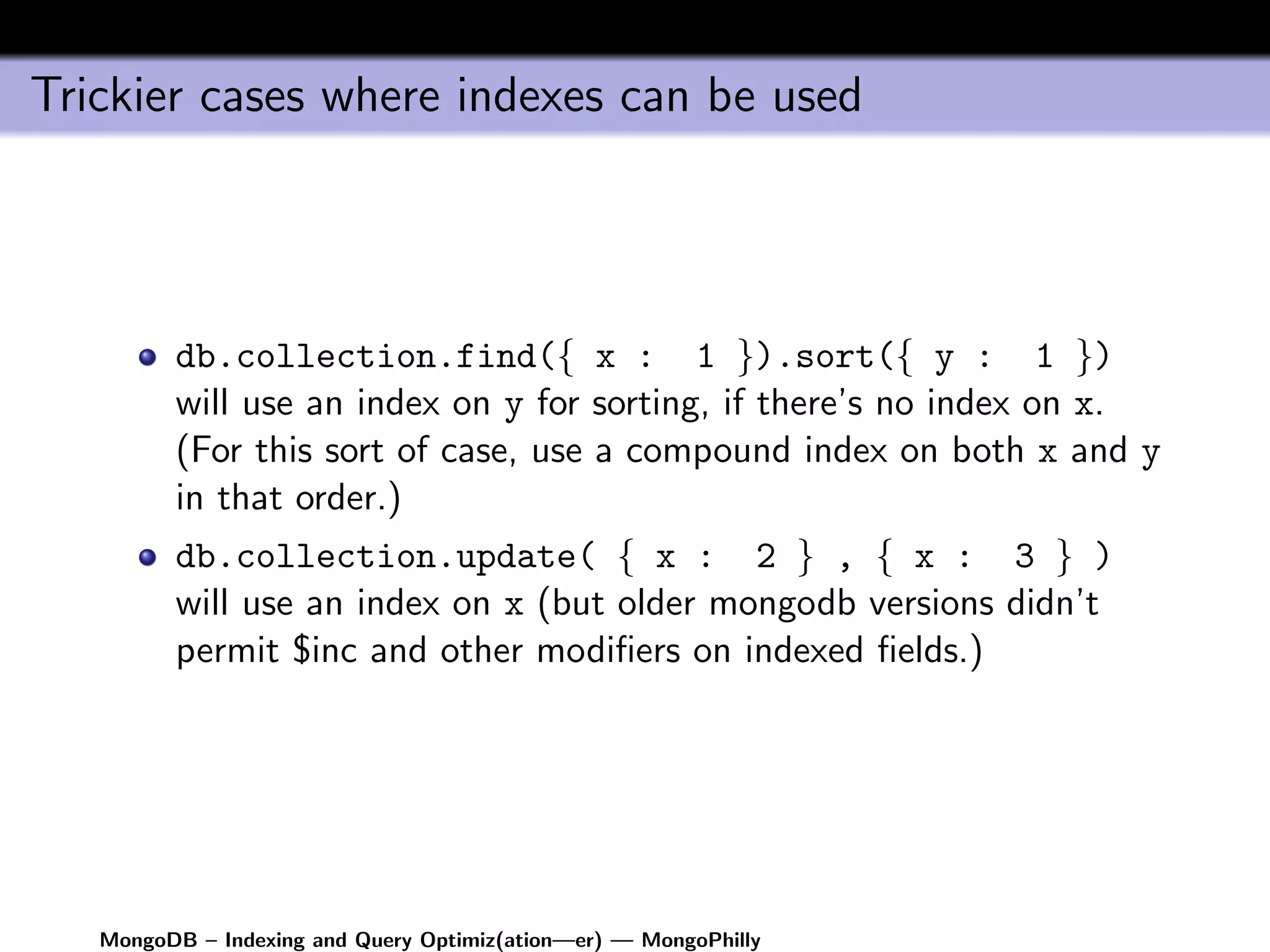 Trickier cases where indexes can be used




         db.collection.find({ x : 1 }).sort({ y : 1 })
         will use an index on y for sorting, if there’s no index on x.
         (For this sort of case, use a compound index on both x and y
         in that order.)
         db.collection.update( { x : 2 } , { x : 3 } )
         will use an index on x (but older mongodb versions didn’t
         permit $inc and other modiﬁers on indexed ﬁelds.)




   MongoDB – Indexing and Query Optimiz(ation—er) — MongoPhilly
 