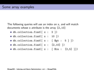 Some array examples



   The following queries will use an index on x, and will match
   documents whose x attribute is the array [2,10]
         db.collection.find({ x :                        2 })
         db.collection.find({ x :                        10 })
         db.collection.find({ x :                        { $gt :     5 } })
         db.collection.find({ x :                        [2,10] })
         db.collection.find({ x :                        { $in :     [2,5] }})




   MongoDB – Indexing and Query Optimiz(ation—er) — MongoPhilly
 