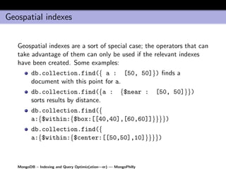 Geospatial indexes


   Geospatial indexes are a sort of special case; the operators that can
   take advantage of them can only be used if the relevant indexes
   have been created. Some examples:
         db.collection.find({ a : [50, 50]}) ﬁnds a
         document with this point for a.
         db.collection.find({a :                       {$near :   [50, 50]}})
         sorts results by distance.
         db.collection.find({
         a:{$within:{$box:[[40,40],[60,60]]}}}})
         db.collection.find({
         a:{$within:{$center:[[50,50],10]}}}})



   MongoDB – Indexing and Query Optimiz(ation—er) — MongoPhilly
 